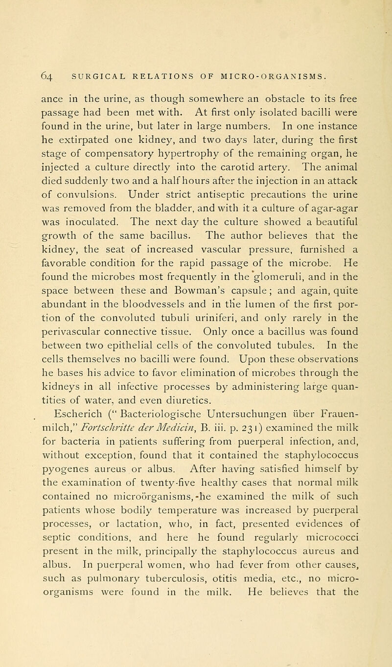 ance in the urine, as though somewhere an obstacle to its free passage had been met with. At first only isolated bacilli were found in the urine, but later in large numbers. In one instance he extirpated one kidney, and two days later, during the first stage of compensatory hypertrophy of the remaining organ, he injected a culture directly into the carotid artery. The animal died suddenly two and a half hours after the injection in an attack of convulsions. Under strict antiseptic precautions the urine was removed from the bladder, and with it a culture of agar-agar was inoculated. The next day the culture showed a beautiful growth of the same bacillus. The author believes that the kidney, the seat of increased vascular pressure, furnished a favorable condition for the rapid passage of the microbe. He found the microbes most frequently in the glomeruli, and in the space between these and Bowman's capsule; and again, quite abundant in the bloodvessels and in tHe lumen of the first por- tion of the convoluted tubuli uriniferi, and only rarely in the perivascular connective tissue. Only once a bacillus was found between two epithelial cells of the convoluted tubules. In the cells themselves no bacilli were found. Upon these observations he bases his advice to favor elimination of microbes through the kidneys in all infective processes by administering lai'ge quan- tities of water, and even diuretics. Escherich ( Bacteriologische Untersuchungen iiber Frauen- milch, Fortschritte der Medicin, B. iii. p. 231) examined the milk for bacteria in patients suffering from puerperal infection, and, without exception, found that it contained the staphylococcus pyogenes aureus or albus. After having satisfied himself by the examination of twenty-five healthy cases that normal milk contained no microorganisms,-he examined the milk of such patients whose bodily temperature was increased by puerperal processes, or lactation, who, in fact, presented evidences of septic conditions, and here he found regularly micrococci present in the milk, principally the staphylococcus aureus and albus. In puerperal women, who had fever from other causes, such as pulmonary tuberculosis, otitis media, etc., no micro- organisms were found in the milk. He believes that the