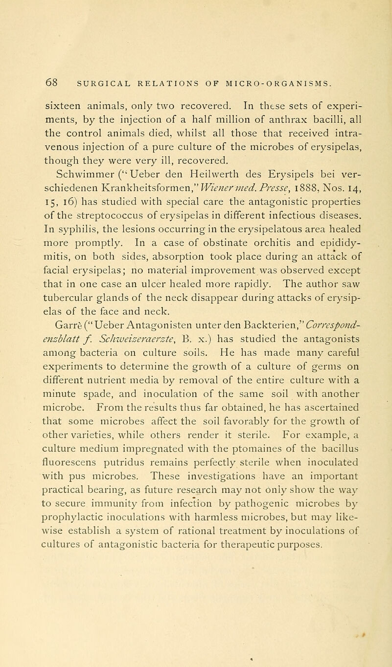 sixteen animals, only two recovered. In these sets of experi- ments, by the injection of a half million of anthrax bacilli, all the control animals died, whilst all those that received intra- venous injection of a pure culture of the microbes of erysipelas, though they were very ill, recovered. Schwimmer ( Ueber den Heilwerth des Erysipels bei ver- schiedenen l^rankheitsformen, Winnermed. Presse, 1888, Nos. 14, 15, 16) has studied with special care the antagonistic properties of the streptococcus of erysipelas in different infectious diseases. In syphilis, the lesions occurring in the erysipelatous area healed more promptly. In a case of obstinate orchitis and epididy- mitis, on both sides, absorption took place during an attack of facial erysipelas; no material improvement was observed except that in one case an ulcer healed more rapidly. The author saw tubercular glands of the neck disappear during attacks of erysip- elas of the face and neck. Garre (Ueber Antagonisten unter den Ba.c\ctenen, CofTespond- enzblatt f. ScJnveizei'-aerzte, B. x.) has studied the antagonists among bacteria on culture soils. He has made many careful experiments to determine the growth of a culture of germs on different nutrient media by removal of the entire culture with a minute spade, and inoculation of the same soil with another microbe. From the results thus far obtained, he has ascertained that some microbes affect the soil favorably for the growth of other varieties, while others render it sterile. For example, a culture medium impregnated with the ptomaines of the bacillus fluorescens putridus remains perfectly sterile when inoculated with pus microbes. These investigations have an important practical bearing, as future research may not Only show the way to secure immunity from infection by pathogenic microbes by prophylactic inoculations with harmless microbes, but may like- wise establish a system of rational treatment by inoculations of cultures of antagonistic bacteria for therapeutic purposes.