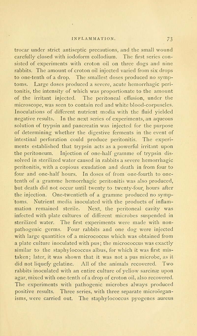 trocar under strict antiseptic precautions, and the small wound carefully closed with iodoform collodium. The first series con- sisted of experiments with croton oil on three dogs and nine rabbits. The amount of croton oil injected varied from six drops to one-tenth of a drop. The smallest doses produced no symp- toms. Large doses produced a severe, acute hemorrhagic peri- tonitis, the intensity of which was proportionate to the amount of the irritant injected. The peritoneal effusion, under the microscope, was seen to contain red and white blood-corpuscles. Inoculations of different nutrient media with the fluid yielded negative results. In the next series of experiments, an aqueous solution of trypsin and pancreatin was injected for the purpose of determining whether the digestive ferments in the event of intestinal perforation could produce peritonitis. The experi- ments established that trypsin acts as a powerful irritant upon the peritoneum. Injection of one-half gramme of trypsin dis- solved in sterilized water caused in rabbits a severe hemorrhagic peritonitis, with a copious exudation and death in from four to four and one-half hours. In doses of from one-fourth to one- tenth of a gramme hemorrhagic peritonitis was also produced, but death did not occur until twenty to twenty-four hours after the injection. One-twentieth of a gramme produced no symp- toms. Nutrient media inoculated with the products of inflam- mation remained sterile. Next, the peritoneal cavity was infected with plate cultures of different microbes suspended in sterilized water. The first experiments were made with non- pathogenic germs. Four rabbits and one dog were injected with large quantities of a micrococcus which was obtained from a plate culture inoculated with pus; the micrococcus was exactly similar to the staphylococcus albus, for which it was first mis-, taken; later, it was shown that it was not a pus microbe, as it did not liquefy gelatine. All of the animals recovered. Two rabbits inoculated with an entire culture of yellow sarcinse upon agar, mixed with one-tenth of a drop of croton oil, also recovered. The experiments with pathogenic microbes always produced positive results. Three series, with three separate microorgan- isms, Avere carried out. The staphylococcus pyogenes aureus