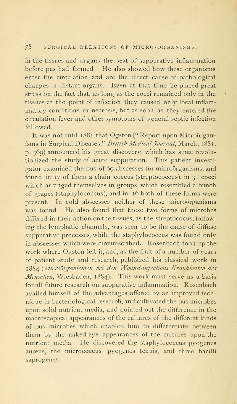 in the tissues and organs the seat of suppurative inflammation before pus had formed. He also showed how these organisms enter the circulation and are the direct cause of pathological changes in distant organs. Even at that time he placed great stress on the fact that, as long as the cocci remained only in the tissues at the point of infection they caused only local inflam- matory conditions or necrosis, but as soon as they entered the circulation fever and other symptoms of general septic infection followed. It was not until 1881 that Ogston ( Report upon Microorgan- isms in Surgical Diseases, British Medical Journal, March, 1881, p. 369) announced his great discovery, which has since revolu- tionized the study of acute suppuration. This patient investi- gator examined the pus of 69 abscesses for microorganisms, and found in 17 of them a chain coccus (streptococcus), in 31 cocci which arranged themselves in groups which resembled a bunch of grapes (staphylococcus), and in 16 both of these forms were present. In cold abscesses neither of these micro5rganisms was found. He also found that these two forms of microbes differed in their action on the tissues, as the streptococus, follow- ing the lymphatic channels, was seen to be the cause of diffuse suppurative processes, while the staphylococcus was found only in abscesses which were circumscribed. Rosenbach took up the work where Ogston left it, and, as the fruit of a number of years of patient study and research, published his classical work in 1884 {Microorganismen bci den Wound-infections KrankJieiten des Mensclien, Wiesbaden, 1884). This work must serve as a basis for all future research on suppurative inflammation. Rosenbach availed himself of the advantages offered by an improved tech- nique in bacteriological research, and cultivated the pus microbes upon solid nutrient media, and pointed out the difference in the macroscopical appearances of the cultures of the different kinds of pus microbes which enabled him to differentiate between them by the naked-eye appearances of the cultures upon the nutrient media. He discovered the staphylococcus pyogenes aureus, the micrococcus pyogenes tenuis, and three bacilli saprogenes.