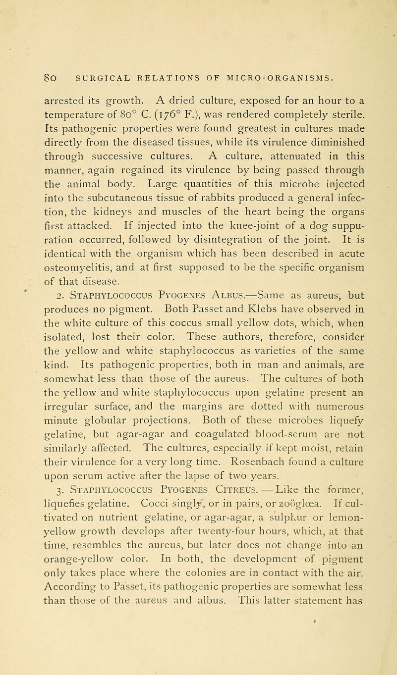 arrested its growth. A dried culture, exposed for an hour to a temperature of 80° C. (176° F.), was rendered completely sterile. Its pathogenic properties were found greatest in cultures made directly from the diseased tissues, while its virulence diminished through successive cultures. A culture, attenuated in this manner, again regained its virulence by being passed through the animal body. Large quantities of this microbe injected into the subcutaneous tissue of rabbits produced a general infec- tion, the kidneys and muscles of the heart being the organs first attacked. If injected into the knee-joint of a dog suppu- ration occurred, followed by disintegration of the joint. It is identical with the organism which has been described in acute osteomyelitis, and at first supposed to be the specific organism of that disease. 2. Staphylococcus Pyogenes Albus.—Same as aureus, but produces no pigment. Both Passet and Klebs have observed in the white culture of this coccus small yellow dots, which, when isolated, lost their color. These authors, therefore, consider the yellow and white staphylococcus as varieties of the same kind. Its pathogenic properties, both in man and animals, are somewhat less than those of the aureus. The cultures of both the yellow and white staphylococcus upon gelatine present an irregular surface, and the margins are dotted with numerous minute globular projections. Both of these microbes liquefy gelatine, but agar-agar and coagulated blood-serum are not similarly affected. The cultures, especially if kept moist, retain their virulence for a very long time. Rosenbach found a culture upon serum active after the lapse of two years. 3. Staphylococcus Pyogenes Citreus.—Like the former, liquefies gelatine. Cocci singly, or in pairs, or zodglcea. If cul- tivated on nutrient gelatine, or agar-agar, a sulphur or lemon- yellow growth develops after twenty-four hours, which, at that time, resembles the aureus, but later does not change into an orange-yellow color. In both, the development of pigment only takes place where the colonies are in contact with the air. According to Passet, its pathogenic properties are somewhat less than those of the aureus and albus. This latter statement has