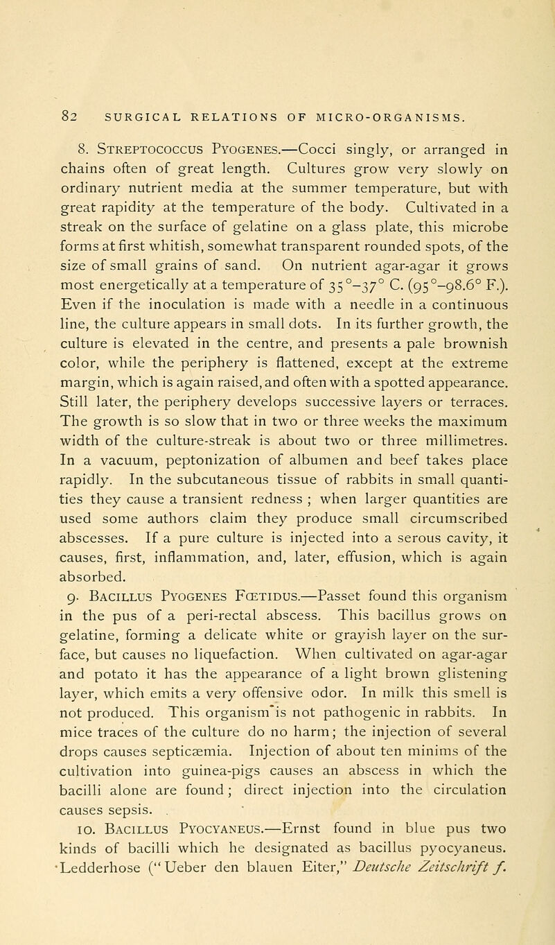 8. Streptococcus Pyogenes.—Cocci singly, or arranged in chains often of great length. Cultures grow very slowly on ordinary nutrient media at the summer temperature, but with great rapidity at the temperature of the body. Cultivated in a streak on the surface of gelatine on a glass plate, this microbe forms at first whitish, somewhat transparent rounded spots, of the size of small grains of sand. On nutrient agar-agar it grows most energetically at a temperature of 35 °-37° C. (95°-98.6° F.). Even if the inoculation is made with a needle in a continuous line, the culture appears in small dots. In its further growth, the culture is elevated in the centre, and presents a pale brownish color, while the periphery is flattened, except at the extreme margin, which is again raised, and often with a spotted appearance. Still later, the periphery develops successive layers or terraces. The growth is so slow that in two or three weeks the maximum width of the culture-streak is about two or three millimetres. In a vacuum, peptonization of albumen and beef takes place rapidly. In the subcutaneous tissue of rabbits in small quanti- ties they cause a transient redness ; when larger quantities are used some authors claim they produce small circumscribed abscesses. If a pure culture is injected into a serous cavity, it causes, first, inflammation, and, later, effusion, which is again absorbed. 9. Bacillus Pyogenes Fcetidus.—Passet found this organism in the pus of a peri-rectal abscess. This bacillus grows on gelatine, forming a delicate white or grayish layer on the sur- face, but causes no liquefaction. When cultivated on agar-agar and potato it has the appearance of a light brown glistening layer, which emits a very offensive odor. In milk this smell is not produced. This organism'is not pathogenic in rabbits. In mice traces of the culture do no harm; the injection of several drops causes septicaemia. Injection of about ten minims of the cultivation into guinea-pigs causes an abscess in which the bacilli alone are found; direct injection into the circulation causes sepsis. 10. Bacillus Pyocyaneus.—Ernst found in blue pus two kinds of bacilli which he designated as bacillus pyocyaneus. 'Ledderhose ( Ueber den blauen YAtQv,'' Deutsche Zeitschrift f.