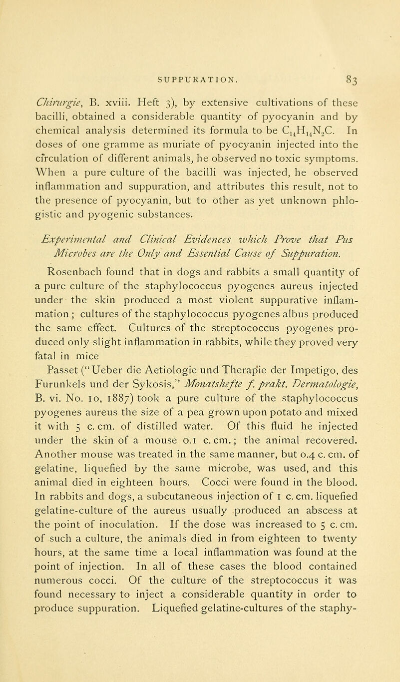 Chwirgie, B. xviii. Heft 3), by extensive cultivations of these bacilli, obtained a considerable quantity of pyocyanin and by chemical analysis determined its formula to be Ci^H^^NaC. In doses of one gramme as muriate of pyocyanin injected into the cfrculation of different animals^ he observed no toxic symptoms. When a pure culture of the bacilli was injected, he observed inflammation and suppuration, and attributes this result, not to the presence of pyocyanin, but to other as yet unknown phlo- gistic and pyogenic substances. ExpeTimental and Clinical Evidences which Prove that Pus Microbes are the Only and Essential Cause of Suppuration. Rosenbach found that in dogs and rabbits a small quantity of a pure culture of the staphylococcus pyogenes aureus injected under the skin produced a most violent suppurative inflam- mation ; cultures of the staphylococcus pyogenes albus produced the same effect. Cultures of the streptococcus pyogenes pro- duced only slight inflammation in rabbits, while they proved very fatal in mice Passet (Ueber die Aetiologie und Therap'ie der Impetigo, des Furunkels und der Sykosis, Monatshefte f. prakt. Dermatologie, B. vi. No. 10, 1887) took a pure culture of the staphylococcus pyogenes aureus the size of a pea grown upon potato and mixed it with 5 c. cm. of distilled water. Of this fluid he injected under the skin of a mouse o.i c. cm.; the animal recovered. Another mouse was treated in the same manner, but 0.4 c. cm. of gelatine, liquefied by the same microbe, was used, and this animal died in eighteen hours. Cocci were found in the blood. In rabbits and dogs, a subcutaneous injection of i c. cm. liquefied gelatine-culture of the aureus usually produced an abscess at the point of inoculation. If the dose was increased to 5 c. cm. of such a culture, the animals died in from eighteen to twenty hours, at the same time a local inflammation was found at the point of injection. In all of these cases the blood contained numerous cocci. Of the culture of the streptococcus it was found necessary to inject a considerable quantity in order to produce suppuration. Liquefied gelatine-cultures of the staphy-