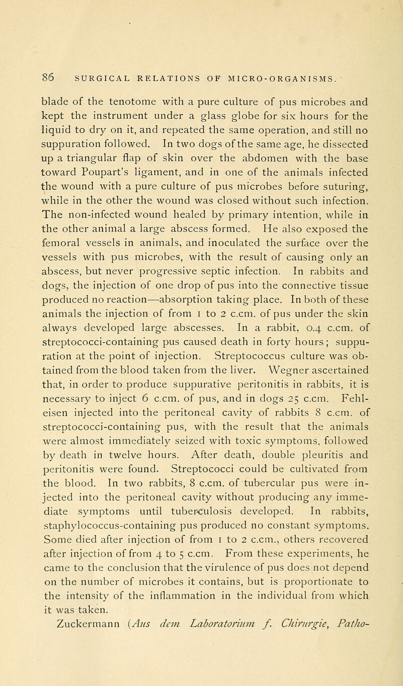 blade of the tenotome with a pure culture of pus microbes and kept the instrument under a glass globe for six hours for the liquid to dry on it, and repeated the same operation, and still no suppuration followed. In two dogs of the same age, he dissected up a triangular flap of skin over the abdomen with the base toward Poupart's ligament, and in one of the animals infected the wound with a pure culture of pus microbes before suturing, while in the other the wound was closed without such infection. The non-infected wound healed by primary intention, while in the other animal a large abscess formed. He also exposed the femoral vessels in animals, and inoculated the surface over the vessels with pus microbes, with the result of causing only an abscess, but never progressive septic infection. In rabbits and dogs, the injection of one drop of pus into the connective tissue produced no reaction—absorption taking place. In both of these animals the injection of from i to 2 c.cm. of pus under the skin always developed large abscesses. In a rabbit, 0.4 c.cm. of streptococci-containing pus caused death in forty hours; suppu- ration at the point of injection. Streptococcus culture was ob- tained from the blood taken from the liver. Wegner ascertained that, in order to produce suppurative peritonitis in rabbits, it is necessary to inject 6 c.cm. of pus, and in dogs 25 c.cm. Fehl- eisen injected into the peritoneal cavity of rabbits 8 c.cm. of streptococci-containing pus, with the result that the animals were almost immediately seized with toxic symptoms, followed by death in twelve hours. After death, double pleuritis and peritonitis were found. Streptococci could be cultivated from the blood. In two rabbits, 8 c.cm. of tubercular pus were in- jected into the peritoneal cavity without producing any imme- diate symptoms until tuber-culosis developed. In rabbits, staphylococcus-containing pus produced no constant symptoms. Some died after injection of from i to 2 c.cm., others recovered after injection of from 4 to 5 c.cm. From these experiments, he came to the conclusion that the virulence of pus does not depend on the number of microbes it contains, but is proportionate to the intensity of the inflammation in the individual from which it was taken. Zuckermann (Aus dein Laboratorhun f. Chinirgie, Patho-
