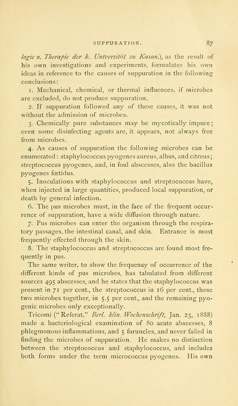 logie II. Tlierapie der k. UntversiNU zu Kasan.), as the result of his own investigations and experiments, formulates his own ideas in reference to the causes of suppuration in the following conclusions: 1. Mechanical, chemical, or thermal influences, if microbes are excluded, do not produce suppuration. 2. If suppuration followed any of these causes, it was not without the admission of microbes. 3. Chemically pure substances may be mycotically impure ; even some disinfecting agents are, it appears, not always free from microbes. 4. As causes of suppuration the following microbes can be enumerated : staphylococcus pyogenes aureus, albus, and citreus; streptococcus pyogenes, and, in foul abscesses, also the bacillus pyogenes foetidus. 5. Inoculations with staphylococcus and streptococcus have, when injected in large quantities, produced local suppuration, or death by general infection. 6. The pus microbes must, in the face of the frequent occur- rence of suppuration, have a wide diffusion through nature. 7. Pus microbes can enter the organism through the respira- tory passages, the intestinal canal, and skin. Entrance is most frequently effected through the skin. 8. The staphylococcus and streptococcus are found most fre- quently in pus. The same writer, to show the frequency of occurrence of the different kinds of pus microbes, has tabulated from different sources 495 abscesses, and he states that the staphylococcus was present in 71 per cent., the streptococcus in 16 per cent., these two microbes together, in 5.5 per cent., and the remaining pyo- genic microbes only exceptionally. Tricomi ( Referat, Berl. klin. Wochenschrift, Jan. 23, 1888) made a bacteriological examination of 80 acute abscesses, 8 phlegmonous inflammations, and 5 furuncles, and never failed in finding the microbes of suppuration. He makes no distinction between the streptococcus and staphylococcus, and includes both forms under the term micrococcus pyogenes. His own