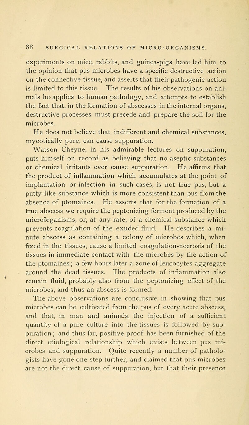 experiments on mice, rabbits, and guinea-pigs have led him to the opinion that pus microbes have a specific destructive action on the connective tissue, and asserts that their pathogenic action is limited to this tissue. The results of his observations on ani- mals he-applies to human pathology, and attempts to establish the fact that, in the formation of abscesses in the internal organs, destructive processes must precede and prepare the soil for the microbes. He does not believe that indifferent and chemical substances, mycotically pure, can cause suppuration. Watson Cheyne, in his admirable lectures on suppuration, puts himself on record as believing that no aseptic substances or chemical irritants ever cause suppuration. He affirms that the product of inflammation which accumulates at the point of implantation or infection in such cases, is not true pus, but a putty-like substance which is more consistent than pus from the absence of ptomaines. He asserts that for the formation of a true abscess we require the peptonizing ferment produced by the microorganisms, or, at any rate, of a chemical substance which prevents coagulation of the exuded fluid. He describes a mi- nute abscess as containing a colony of microbes which, when fixed in the tissues, cause a limited coagulation-necrosis of the tissues in immediate contact with the microbes by the action of the ptomaines ; a few hours later a zone of leucocytes aggregate around the dead tissues. The products of inflammation also remain fluid, probably also from the peptonizing effect of the microbes, and thus an abscess is formed. The above observations are conclusive in showing that pus microbes can be cultivated from the pus of every acute abscess, and that, in man and animals, the injection of a sufficient quantity of a pure culture into the tissues is followed by sup- puration; and thus far, positive proof has been furnished of the direct etiological relationship which exists between pus mi- crobes and suppuration. Quite recently a number of patholo- gists have gone one step further, and claimed that pus microbes are not the direct cause of suppuration, but that their presence