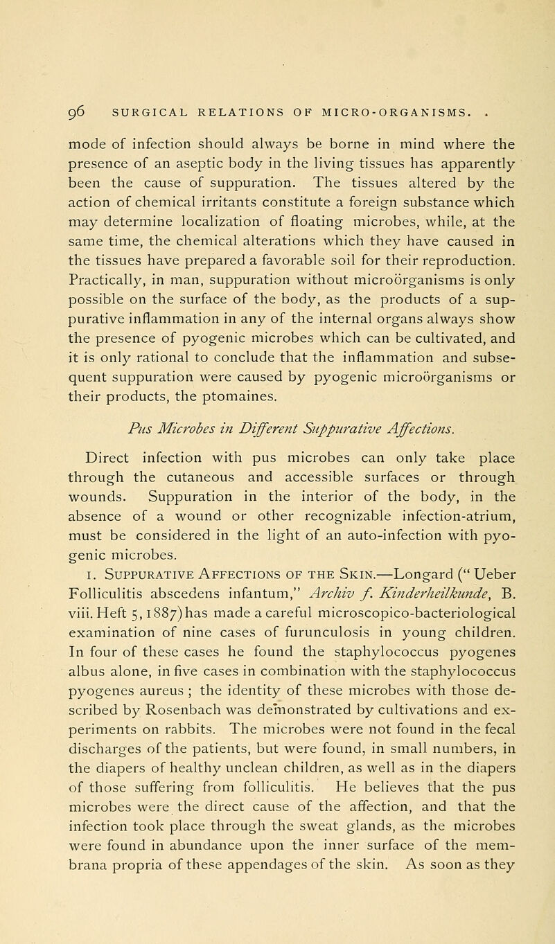 mode of infection should always be borne in mind where the presence of an aseptic body in the living tissues has apparently been the cause of suppuration. The tissues altered by the action of chemical irritants constitute a foreign substance which may determine localization of floating microbes, while, at the same time, the chemical alterations which they have caused in the tissues have prepared a favorable soil for their reproduction. Practically, in man, suppuration without microorganisms is only possible on the surface of the body, as the products of a sup- purative inflammation in any of the internal organs always show the presence of pyogenic microbes which can be cultivated, and it is only rational to conclude that the inflammation and subse- quent suppuration were caused by pyogenic microorganisms or their products, the ptomaines. Pus Microbes in Different Suppurative Affections. Direct infection with pus microbes can only take place through the cutaneous and accessible surfaces or through wounds. Suppuration in the interior of the body, in the absence of a wound or other recognizable infection-atrium, must be considered in the light of an auto-infection with pyo- genic microbes. I. Suppurative Affections of the Skin.—Longard ( Ueber Folliculitis abscedens infantum, Archiv f. Kinderheilkunde, B. viii. Heft 5,1887)has made a careful microscopico-bacteriological examination of nine cases of furunculosis in young children. In four of these cases he found the staphylococcus pyogenes albus alone, in five cases in combination with the staphylococcus pyogenes aureus ; the identity of these microbes with those de- scribed by Rosenbach was demonstrated by cultivations and ex- periments on rabbits. The microbes were not found in the fecal discharges of the patients, but were found, in small numbers, in the diapers of healthy unclean children, as well as in the diapers of those suffering from folliculitis. He believes that the pus microbes were the direct cause of the affection, and that the infection took place through the sweat glands, as the microbes were found in abundance upon the inner surface of the mem- brana propria of these appendages of the skin. As soon as they