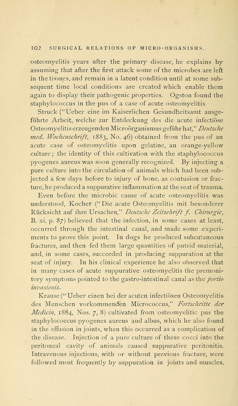 osteomyelitis years after the primary disease, he explains by assuming that after the first attack some of the microbes are left in the tissues, and remain in a latent condition until at some sub- sequent time local conditions are created which enable them again to display their pathogenic properties. Ogston found the staphylococcus in the pus of a case of acute osteomyelitis. Struck (Ueber eine im Kaiserlichen Gesundheitsamt ausge- fuhrte Arbeit, welche zur Entdeckung des die acute infectiSse Osteomyelitis erzeugenden Microorganismus gefiihr hat, Deutsche ined. Wochenschrift, 1883, No. 46) obtained from the pus of an acute case of osteomyelitis upon gelatine, an orange-yellow culture; the identity of this cultivation with the staphylococcus pyogenes aureus was soon generally recognized. By injecting a pure culture into the circulation of animals which had been sub- jected a few days before to injury of bone, as contusion or frac- ture, he produced a suppurative inflammation at the seat of trauma. Even before the microbic cause of acute osteomyelitis was understood, Kocher (Die acute Osteomyelitis mit besonderer Riicksicht auf ihre Ursachen, Deutsche Zeitschrift f. Chiniygie, B. xi. p. 87) believed that the infection, in some cases at least, occurred through the intestinal canal, and made some experi- ments to prove this point. In dogs he produced subcutaneous fractures, and then fed them large quantities of putrid material, and, in some cases, succeeded in producing suppuration at the seat of injury. In his clinical experience he also observed that in many cases of acute suppurative osteomyelitis the premoni- tory symptoms pointed to the gastro-intestinal canal as the portio invasionis. Krause (Ueber einen bei der acuten infectiosen Osteomyelitis des Menschen vorkommenden Micrococcus, FortscJwitte der Medicin, 1884, Nos. 7, 8) cultivated from osteomyelitic pus the staphylococcus pyogenes aureus and albus, which he also found in the effusion in joints, when this occurred as a complication of the disease. Injection of a pure culture of these cocci into the peritoneal cavity of animals caused suppurative peritonitis. Intravenous injections, with or without previous fracture, were followed most frequently by suppuration in joints and muscles.