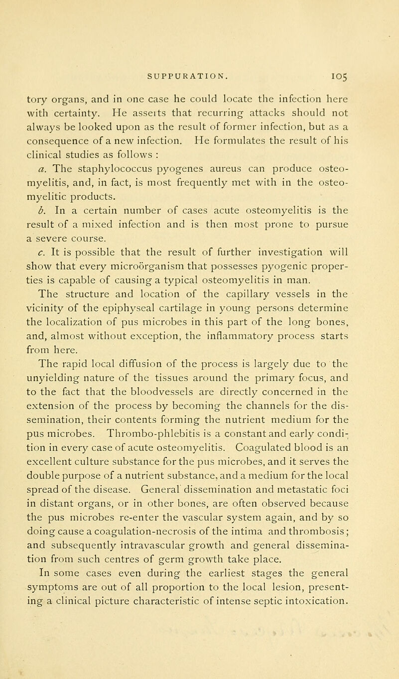 tory organs, and in one case he could locate the infection here with certainty. He asseits that recurring attacks should not always be looked upon as the result of former infection, but as a consequence of a new infection. He formulates the result of his clinical studies as follows : a. The staphylococcus pyogenes aureus can produce osteo- myelitis, and, in fact, is most frequently met with in the osteo- myelitic products. b. In a certain number of cases acute osteomyelitis is the result of a mixed infection and is then most prone to pursue a severe course. c. It is possible that the result of further investigation will show that every micro5rganism that possesses pyogenic proper- ties is capable of causing a typical osteomyelitis in man. The structure and location of the capillary vessels in the vicinity of the epiphyseal cartilage in young persons determine the localization of pus microbes in this part of the long bones, and, almost without exception, the inflammatory process starts from here. The rapid local diffusion of the process is largely due to the unyielding nature of the tissues around the primary focus, and to the fact that the bloodvessels are directly concerned in the extension of the process by becoming the channels for the dis- semination, their contents forming the nutrient medium for the pus microbes. Thrombo-phlebitis is a constant and early condi- tion in every case of acute osteomyelitis. Coagulated blood is an excellent culture substance for the pus microbes, and it serves the double purpose of a nutrient substance, and a medium for the local spread of the disease. General dissemination and metastatic foci in distant organs, or in other bones, are often observed because the pus microbes re-enter the vascular system again, and by so doing cause a coagulation-necrosis of the intima and thrombosis; and subsequently intravascular growth and general dissemina- tion from such centres of germ growth take place. In some cases even during the earliest stages the general symptoms are out of all proportion to the local lesion, present- ing a clinical picture characteristic of intense septic intoxication.