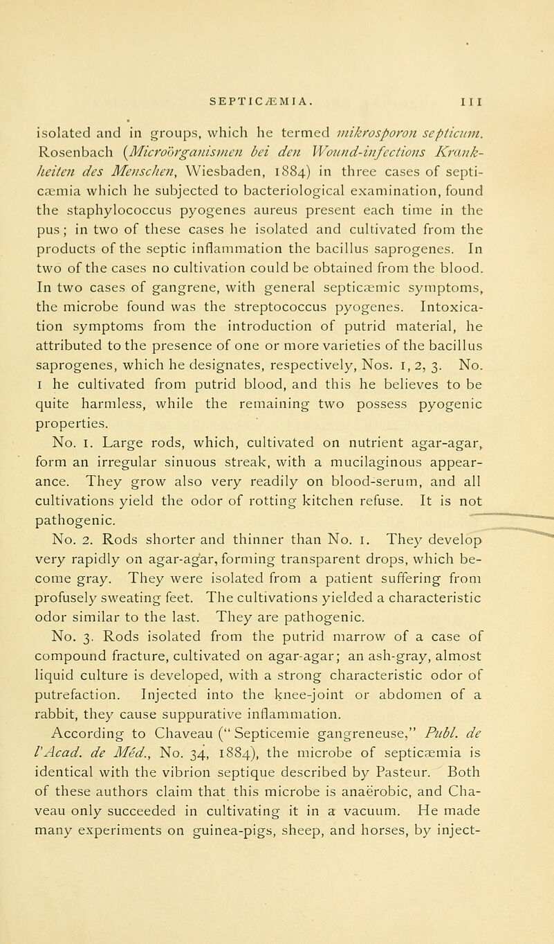 isolated and in groups, which he termed inikrosporon septiann. Rosenbach {^Microdrganismen bei den Wound-infections Krank- heiten des Menschen, Wiesbaden, 1884) in three cases of septi- caemia which he subjected to bacteriological examination, found the staphylococcus pyogenes aureus present each time in the pus; in two of these cases he isolated and cultivated from the products of the septic inflammation the bacillus saprogenes. In two of the cases no cultivation could be obtained from the blood. In two cases of gangrene, with general septicsemic symptoms, the microbe found was the streptococcus pyogenes. Intoxica- tion symptoms from the introduction of putrid material, he attributed to the presence of one or more varieties of the bacillus saprogenes, which he designates, respectively, Nos. 1,2, 3. No. I he cultivated from putrid blood, and this he believes to be quite harmless, while the remaining two possess pyogenic properties. No. I. Large rods, which, cultivated on nutrient agar-agar, form an irregular sinuous streak, with a mucilaginous appear- ance. They grow also v^ry readily on blood-serum, and all cultivations yield the odor of rotting kitchen refuse. It is not pathogenic. No. 2. Rods shorter and thinner than No. i. They develop very rapidly on agar-agar, forming transparent drops, which be- come gray. They were isolated from a patient suffering from profusely sweating feet. The cultivations yielded a characteristic odor similar to the last. They are pathogenic. No. 3, Rods isolated from the putrid marrow of a case of compound fracture, cultivated on agar-agar; an ash-gray, almost liquid culture is developed, with a strong characteristic odor of putrefaction. Injected into the knee-joint or abdomen of a rabbit, they cause suppurative inflammation. According to Chaveau ( Septicemic gangreneuse, Piibl. de I'Acad. de Med., No. 34, 1884), the microbe of septicaemia is identical with the vibrion septique described by Pasteur. Both of these authors claim that this microbe is anaerobic, and Cha- veau only succeeded in cultivating it in a vacuum. He made many experiments on guinea-pigs, sheep, and horses, by inject-