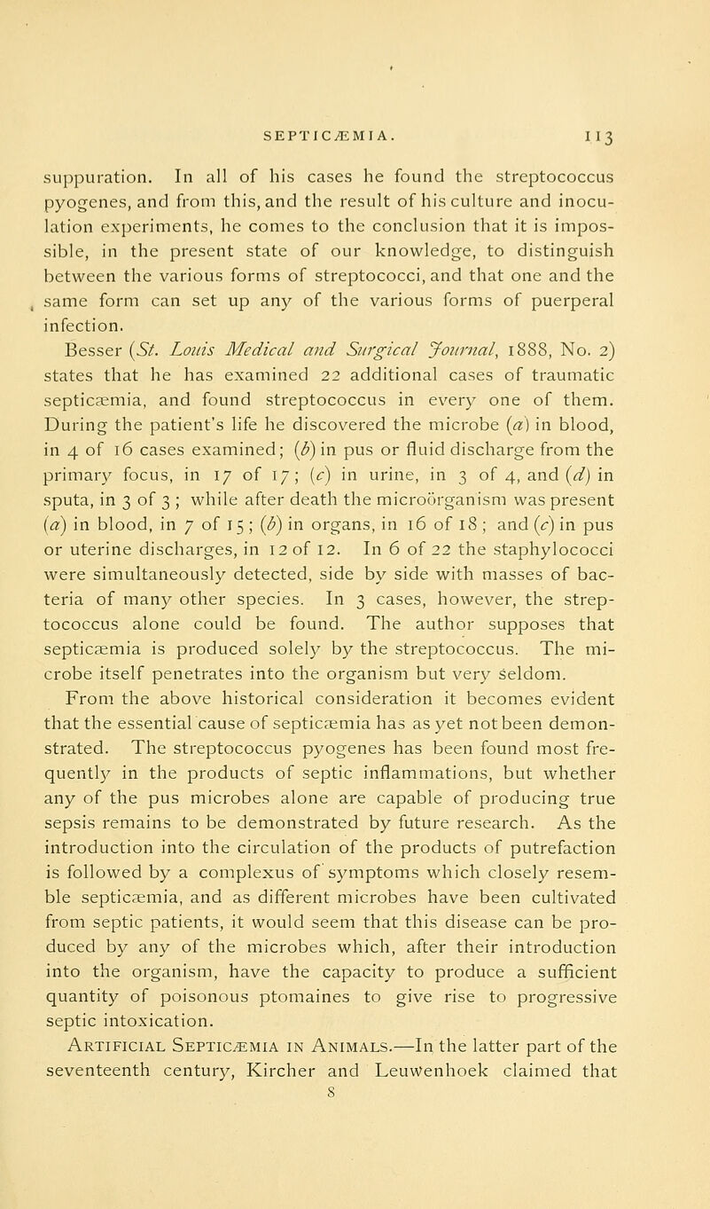 suppuration. In all of his cases he found the streptococcus pyogenes, and from this, and the result of his culture and inocu- lation experiments, he comes to the conclusion that it is impos- sible, in the present state of our knowledge, to distinguish between the various forms of streptococci, and that one and the same form can set up any of the various forms of puerperal infection. Besser (Si. Louis Medical and Surgical Journal, 1888, No. 2) states that he has examined 22 additional cases of traumatic septicaemia, and found streptococcus in every one of them. During the patient's life he discovered the microbe {a) in blood, in 4 of 16 cases examined; {B) in pus or fluid discharge from the primar}^ focus, in 17 of 17; [c) in urine, in 3 of 4, and (<^j in sputa, in 3 of 3 ; while after death the microorganism was present id) in blood, in 7 of 15 ; {J}) in organs, in 16 of 18 ; and ic) in pus or uterine discharges, in 12 of 12. In 6 of 22 the staphylococci were simultaneously detected, side by side with masses of bac- teria of many other species. In 3 cases, however, the strep- tococcus alone could be found. The author supposes that septicaemia is produced solely by the streptococcus. The mi- crobe itself penetrates into the organism but very seldom. From the above historical consideration it becomes evident that the essential cause of septicaemia has as yet not been demon- strated. The streptococcus pyogenes has been found most fre- quently in the products of septic inflammations, but whether any of the pus microbes alone are capable of producing true sepsis remains to be demonstrated by future research. As the introduction into the circulation of the products of putrefaction is followed by a complexus of symptoms which closely resem- ble septicaemia, and as different microbes have been cultivated from septic patients, it would seem that this disease can be pro- duced by any of the microbes which, after their introduction into the organism, have the capacity to produce a sufficient quantity of poisonous ptomaines to give rise to progressive septic intoxication. Artificial Septicemia in Animals.—In the latter part of the seventeenth century, Kircher and Leuwenhoek claimed that s