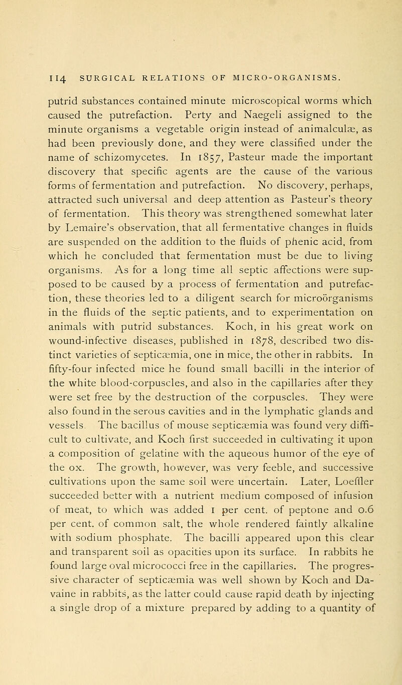 putrid substances contained minute microscopical worms which caused the putrefaction. Perty and Naegeli assigned to the minute organisms a vegetable origin instead of animalculae, as had been previously done, and they were classified under the name of schizomycetes. In 1857, Pasteur made the important discovery that specific agents are the cause of the various forms of fermentation and putrefaction. No discovery, perhaps, attracted such universal and deep attention as Pasteur's theory of fermentation. This theory was strengthened somewhat later by Lemaire's observation, that all fermentative changes in fluids are suspended on the addition to the fluids of phenic acid, from which he concluded that fermentation must be due to living organisms. As for a long time all septic affections were sup- posed to be caused by a process of fermentation and putrefac- tion, these theories led to a diligent search for microorganisms in the fluids of the septic patients, and to experimentation on animals with putrid substances. Koch, in his great work on wound-infective diseases, published in 1878, described two dis- tinct varieties of septicaemia, one in mice, the other in rabbits. In fifty-four infected mice he found small bacilli in the interior of the white blood-corpuscles, and also in the capillaries after they were set free by the destruction of the corpuscles. They were also found in the serous cavities and in the lymphatic glands and vessels. The bacillus of mouse septicaemia v/as found very diffi- cult to cultivate, and Koch flrst succeeded in cultivating it upon a composition of gelatine with the aqueous humor of the eye of the ox. The growth, however, was very feeble, and successive cultivations upon the same soil were uncertain. Later, Loeffler succeeded better with a nutrient medium composed of infusion of meat, to which was added i per cent, of peptone and 0.6 per cent, of common salt, the whole rendered faintly alkaline with sodium phosphate. The bacilli appeared upon this clear and transparent soil as opacities upon its surface. In rabbits he found large oval micrococci free in the capillaries. The progres- sive character of septicaemia was well shown by Koch and Da- vaine in rabbits, as the latter could cause rapid death by injecting a single drop of a mixture prepared by adding to a quantity of