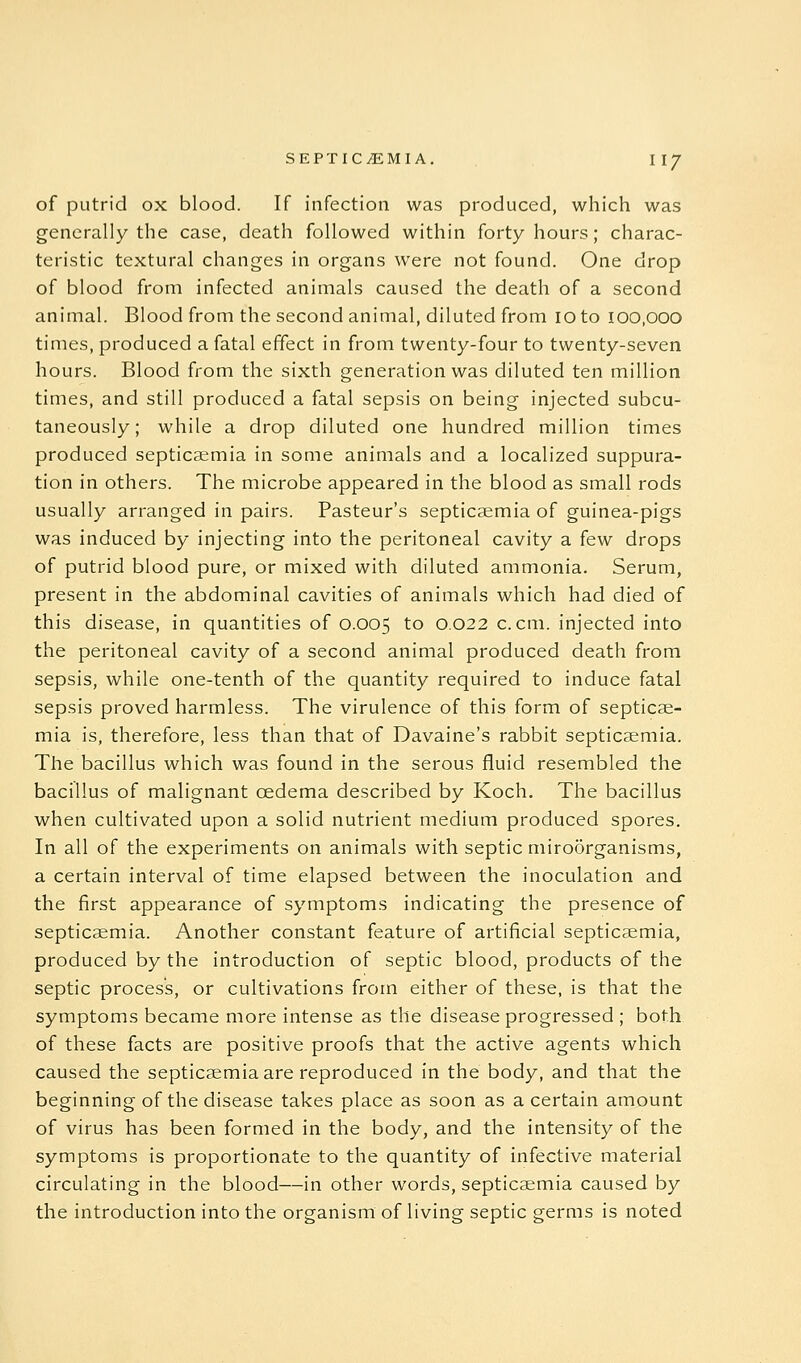 of putrid ox blood. If infection was produced, which was generally the case, death followed within forty hours; charac- teristic textural changes in organs were not found. One drop of blood from infected animals caused the death of a second animal. Blood from the second animal, diluted from 10 to 100,000 times, produced a fatal effect in from twenty-four to twenty-seven hours. Blood from the sixth generation was diluted ten million times, and still produced a fatal sepsis on being injected subcu- taneously; while a drop diluted one hundred million times produced septicaemia in some animals and a localized suppura- tion in others. The microbe appeared in the blood as small rods usually arranged in pairs. Pasteur's septicaemia of guinea-pigs was induced by injecting into the peritoneal cavity a few drops of putrid blood pure, or mixed with diluted ammonia. Serum, present in the abdominal cavities of animals which had died of this disease, in quantities of 0.005 to 0.022 c.cm. injected into the peritoneal cavity of a second animal produced death from sepsis, while one-tenth of the quantity required to induce fatal sepsis proved harmless. The virulence of this form of septicae- mia is, therefore, less than that of Davaine's rabbit septicaemia. The bacillus which was found in the serous fluid resembled the bacillus of malignant oedema described by Koch. The bacillus when cultivated upon a solid nutrient medium produced spores. In all of the experiments on animals with septic miroorganisms, a certain interval of time elapsed between the inoculation and the first appearance of symptoms indicating the presence of septicaemia. Another constant feature of artificial septicaemia, produced by the introduction of septic blood, products of the septic process, or cultivations from either of these, is that the symptoms became more intense as the disease progressed ; both of these facts are positive proofs that the active agents which caused the septicaemia are reproduced in the body, and that the beginning of the disease takes place as soon as a certain amount of virus has been formed in the body, and the intensity of the symptoms is proportionate to the quantity of infective material circulating in the blood—in other words, septicaemia caused by the introduction into the organism of living septic germs is noted