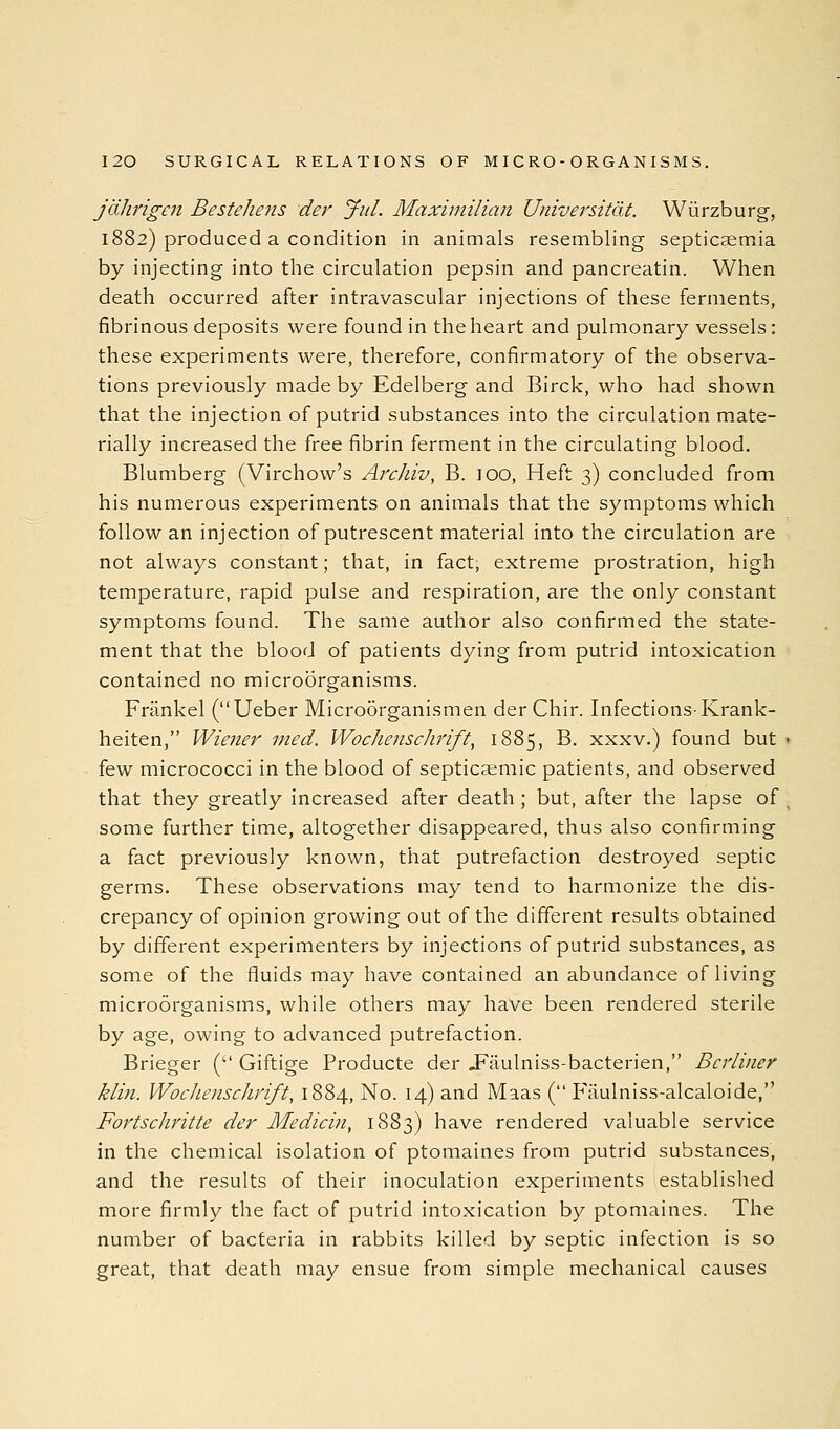 jdJmgen Bestehens der' Jul. Maximilian Universitdt. Wiirzburg, 1882) produced a condition in animals resembling septicaemia by injecting into the circulation pepsin and pancreatin. When death occurred after intravascular injections of these ferments, fibrinous deposits were found in the heart and pulmonary vessels: these experiments were, therefore, confirmatory of the observa- tions previously made by Edelberg and Birck, who had shown that the injection of putrid substances into the circulation mate- rially increased the free fibrin ferment in the circulating blood. Blumberg (Virchow's Archiv, B. lOO, Heft 3) concluded from his numerous experiments on animals that the symptoms which follow an injection of putrescent material into the circulation are not always constant; that, in fact, extreme prostration, high temperature, rapid pulse and respiration, are the only constant symptoms found. The same author also confirmed the state- ment that the blood of patients dying from putrid intoxication contained no microorganisms. Frankel (Ueber Microorganismen der Chir. Infections-Krank- heiten, Wiener med. Wochenschrift, 1885, B. xxxv.) found but few micrococci in the blood of septicaemic patients, and observed that they greatly increased after death; but, after the lapse of some further time, altogether disappeared, thus also confirming a fact previously known, that putrefaction destroyed septic germs. These observations may tend to harmonize the dis- crepancy of opinion growing out of the different results obtained by different experimenters by injections of putrid substances, as some of the fluids may have contained an abundance of living microorganisms, while others may have been rendered sterile by age, owing to advanced putrefaction. Brieger ( Giftige Producte der JFaulniss-bacterien, Berliner klin. Wochenschrift, 1884, No. 14) and Maas ( Fiiulniss-alcaloide, Fortschritte der Medicin, 1883) have rendered valuable service in the chemical isolation of ptomaines from putrid substances, and the results of their inoculation experiments established more firmly the fact of putrid intoxication by ptomaines. The number of bacteria in rabbits killed by septic infection is so great, that death may ensue from simple mechanical causes