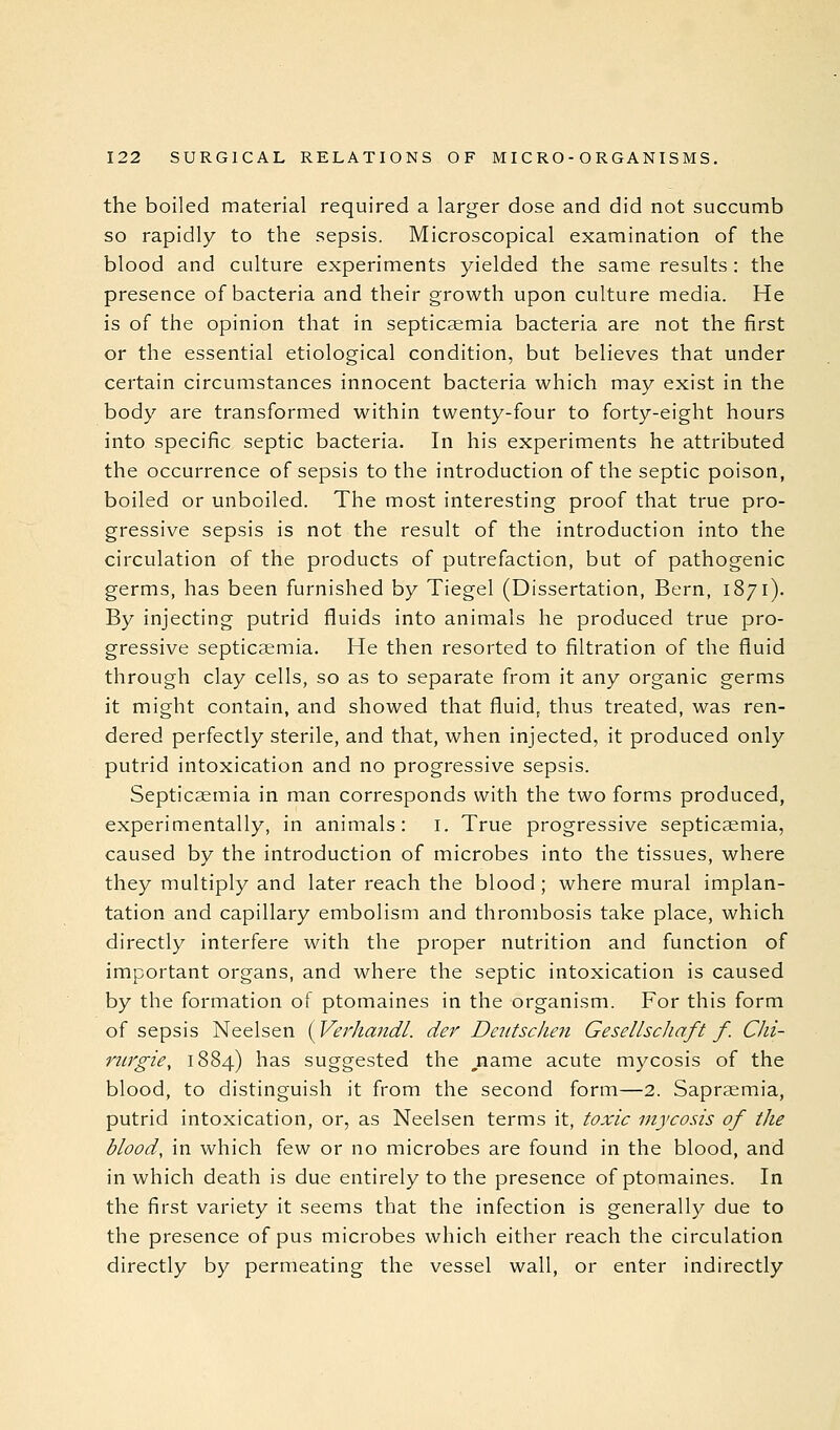 the boiled material required a larger dose and did not succumb so rapidly to the sepsis. Microscopical examination of the blood and culture experiments yielded the same results : the presence of bacteria and their growth upon culture media. He is of the opinion that in septicaemia bacteria are not the first or the essential etiological condition, but believes that under certain circumstances innocent bacteria which may exist in the body are transformed within twenty-four to forty-eight hours into specific septic bacteria. In his experiments he attributed the occurrence of sepsis to the introduction of the septic poison, boiled or unboiled. The most interesting proof that true pro- gressive sepsis is not the result of the introduction into the circulation of the products of putrefaction, but of pathogenic germs, has been furnished by Tiegel (Dissertation, Bern, 1871). By injecting putrid fluids into animals he produced true pro- gressive septicsemia. He then resorted to filtration of the fluid through clay cells, so as to separate from it any organic germs it might contain, and showed that fluid, thus treated, was ren- dered perfectly sterile, and that, when injected, it produced only putrid intoxication and no progressive sepsis. Septicsemia in man corresponds with the two forms produced, experimentally, in animals: i. True progressive septicsemia, caused by the introduction of microbes into the tissues, where they multiply and later reach the blood ; where mural implan- tation and capillary embolism and thrombosis take place, which directly interfere with the proper nutrition and function of important organs, and where the septic intoxication is caused by the formation of ptomaines in the organism. For this form of sepsis Neelsen (Verhandl. der Deiitschen Gesellscliaft f. Chi- mrgie, 1884) has suggested the ,name acute mycosis of the blood, to distinguish it from the second form—2. Saprsemia, putrid intoxication, or, as Neelsen terms it, toxic mycosis of the blood, in which few or no microbes are found in the blood, and in which death is due entirely to the presence of ptomaines. In the first variety it seems that the infection is generally due to the presence of pus microbes which either reach the circulation directly by permeating the vessel wall, or enter indirectly