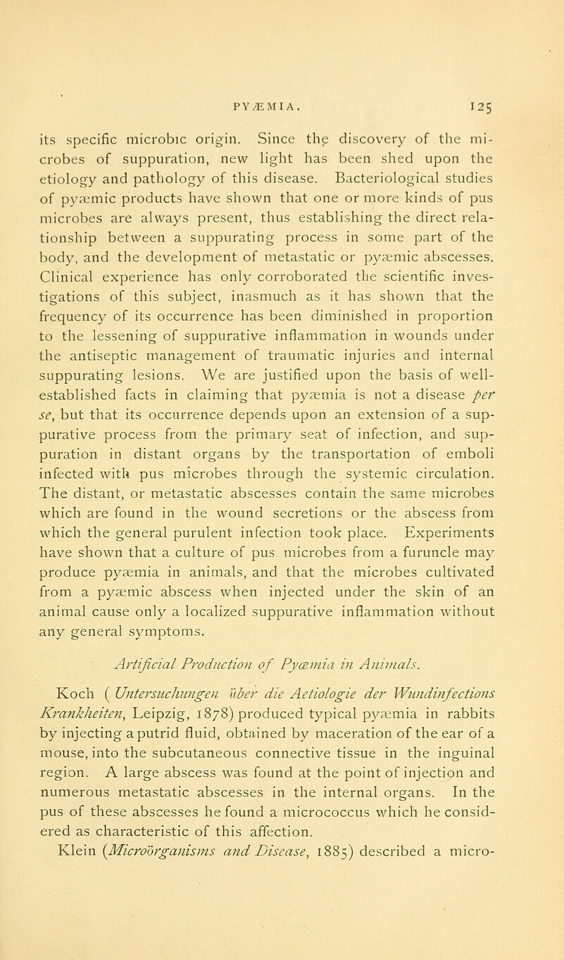 its specific microbic origin. Since th^ discovery of the mi- crobes of suppuration, new light has been shed upon the etiology and pathology of this disease. Bacteriological studies of pyemic products have shown that one or more kinds of pus microbes are always present, thus establishing the direct rela- tionship between a suppurating process in some part of the body, and the development of metastatic or pya^mic abscesses. Clinical experience has only corroborated the scientific inves- tigations of this subject, inasmuch as it has shown that the frequency of its occurrence has been diminished in proportion to the lessening of suppurative inflammation in wounds under the antiseptic management of traumatic injuries and internal suppurating lesions. We are justified upon the basis of well- established facts in claiming that pyaemia is not a disease per se, but that its occurrence depends upon an extension of a sup- purative process from the primary seat of infection, and sup- puration in distant organs by the transportation of emboli infected with pus microbes through the systemic circulation. The distant, or metastatic abscesses contain the same microbes which are found in the wound secretions or the abscess from which the general purulent infection took place. Experiments have shown that a culture of pus microbes from a furuncle may produce pyemia in animals, and that the microbes cultivated from a pyaemic abscess when injected under the skin of an animal cause only a localized suppurative inflammation without any general symptoms. Af'tificial Production of Pycemia in Animals. Koch ( Untersiiclumgen uber die Aetiologie der Wimdhifections Kratikheiten, Leipzig, 1878) produced typical pyaemia in rabbits by injecting a putrid fluid, obtained by maceration of the ear of a mouse, into the subcutaneous connective tissue in the inguinal region. A large abscess was found at the point of injection and numerous metastatic abscesses in the internal organs. In the pus of these abscesses he found a micrococcus which he consid- ered as characteristic of this affection. Klein {Microorganisms and Disease, 1885) described a micro-