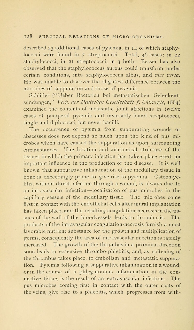 described 23 additional cases of pyaemia, in 14 of which staphy- lococci were found, in 7 streptococci. Total, 46 cases : in 22 staphylococci, in 21 streptococci, in 3 both. Besser has also observed that the staphylococcus aureus could transform, under certain conditions, into staphylococcus albus, and vice versa. He was unable to discover the slightest difference between the microbes of suppuration and those of pyaemia. Schiiller ( Ueber Bacterien bei metastatischen Gelenkent- ziindungen, Ve7'h. der Deutsclien Gesellscliaft f. CJiiriirgie, 1884) examined the contents of metastatic joint affections in twelve cases of puerperal pyaemia and invariably found streptococci, single and diplococci, but never bacilli. The occurrence of pyaemia from suppurating wounds or abscesses does not depend so much upon the kind of pus mi- crobes which have caused the suppuration as upon surrounding circumstances. The location and anatomical structure of the tissues in which the primary infection has taken place exert an important influence in the production of the disease. It is well known that suppurative inflammation of the medullary tissue in bone is exceedingly prone to give rise to pyaemia. Osteomye- litis, without direct infection through a wound, is always due to an intravascular infection—localization of pus microbes in the capillary vessels of the medullary tissue. The microbes come first in contact with the endothelial cells after mural implantation has taken place, and the resulting coagulation-necrosis in the tis- sues of the wall of the bloodvessels leads to thrombosis. The products of the intravascular coagulation-necrosis furnish a most favorable nutrient substance for the growth and multiplication of germs, consequently the area of intravascular infection is rapidly increased. The growth of the thrombus in a proximal direction soon leads to extensive thrombo-phlebitis, and, as softening of the thrombus takes place, to embolism and metastatic suppura- tion. Pyaemia following a suppurative inflammation in a wound, or in the course of a phlegmonous inflammation in the con- nective tissue, is the result of an extravascular infection. The pus microbes coming first in contact with the outer coats of the veins, give rise to a phlebitis, which progresses from with-