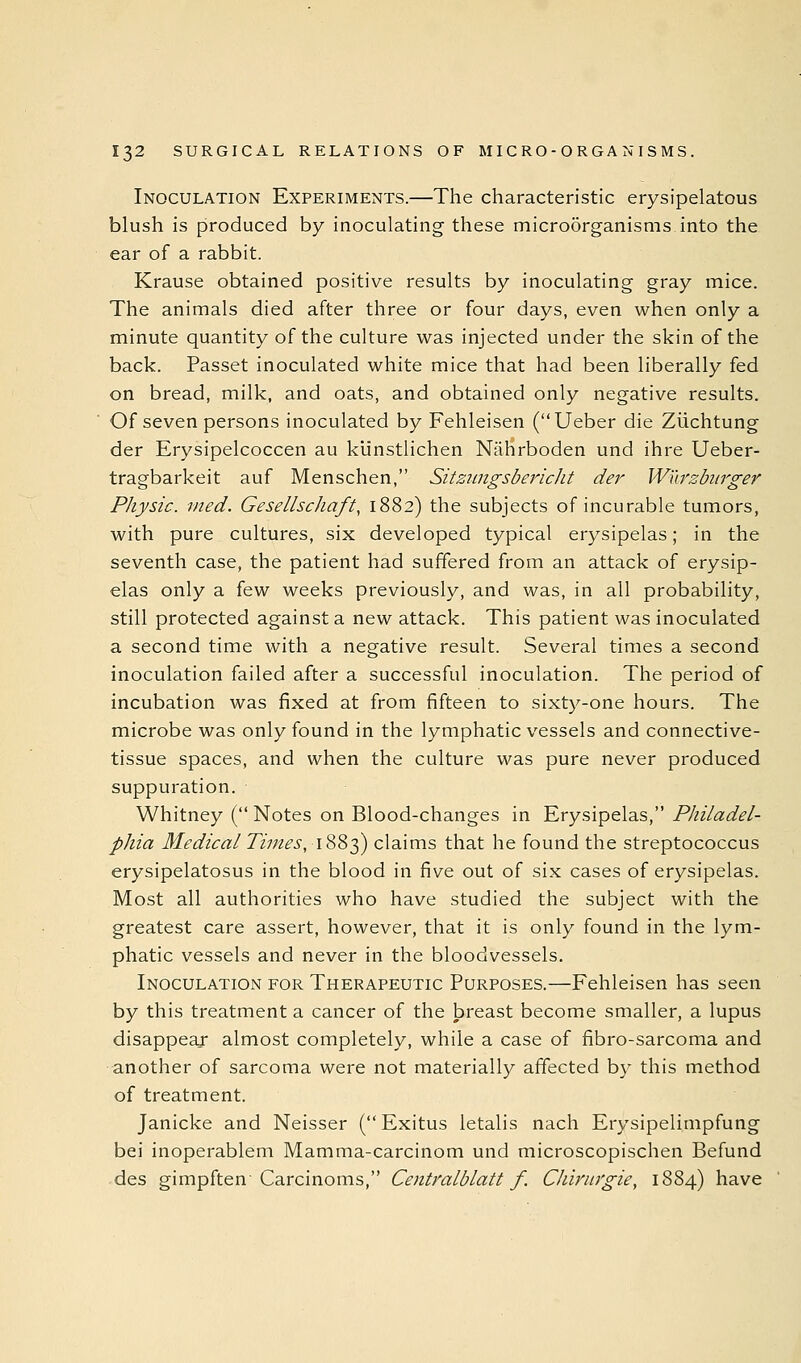 Inoculation Experiments.—The characteristic erysipelatous blush is produced by inoculating these micro5rganisnis into the ear of a rabbit. Krause obtained positive results by inoculating gray mice. The animals died after three or four days, even when only a minute quantity of the culture was injected under the skin of the back. Passet inoculated white mice that had been liberally fed on bread, milk, and oats, and obtained only negative results. Of seven persons inoculated by Fehleisen (Ueber die Ziichtung der Erysipelcoccen au klinstlichen Nahrboden und ihre Ueber- tragbarkeit auf Menschen, Sitzungsbericlit der Wnrzbiirger Physic, med. Gesellschaft, 1882) the subjects of incurable tumors, with pure cultures, six developed typical erysipelas; in the seventh case, the patient had suffered from an attack of erysip- elas only a few weeks previously, and was, in all probability, still protected against a new attack. This patient was inoculated a second time with a negative result. Several times a second inoculation failed after a successful inoculation. The period of incubation was fixed at from fifteen to sixty-one hours. The microbe was only found in the lymphatic vessels and connective- tissue spaces, and when the culture was pure never produced suppuration. Whitney ( Notes on Blood-changes in Erysipelas, Philadel- phia Medical Times, 1883) claims that he found the streptococcus erysipelatosus in the blood in five out of six cases of erysipelas. Most all authorities who have studied the subject with the greatest care assert, however, that it is only found in the lym- phatic vessels and never in the bloodvessels. Inoculation for Therapeutic Purposes.—Fehleisen has seen by this treatment a cancer of the breast become smaller, a lupus disappear almost completely, while a case of fibro-sarcoma and another of sarcoma were not materially affected by this method of treatment. Janicke and Neisser (Exitus letalis nach Erysipelimpfung bei inoperablem Mamma-carcinom und microscopischen Befund des gimpften Carcinoms, Centralblatt f. Chiritrgie, 1884) have