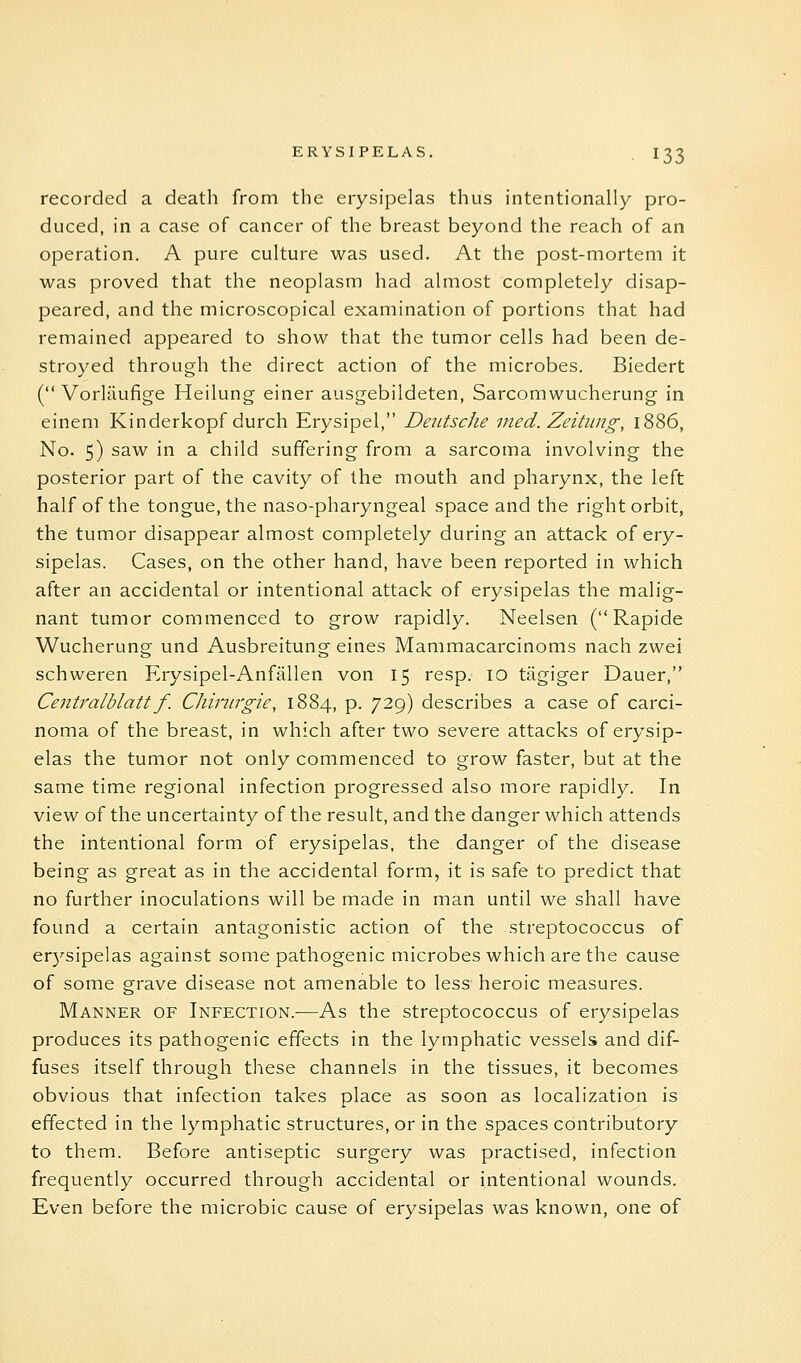 recorded a death from the erysipelas thus intentionally pro- duced, in a case of cancer of the breast beyond the reach of an operation, A pure culture was used. At the post-mortem it was proved that the neoplasm had almost completely disap- peared, and the microscopical examination of portions that had remained appeared to show that the tumor cells had been de- stroyed through the direct action of the microbes. Biedert ( Vorliiufige Heilung einer ausgebildeten, Sarcomwucherung in eineni Kinderkopf durch Erysipel, Deutsche vied. Zeitimg, 1886, No. 5) saw in a child suffering from a sarcoma involving the posterior part of the cavity of the mouth and pharynx, the left half of the tongue, the naso-pharyngeal space and the right orbit, the tumor disappear almost completely during an attack of ery- sipelas. Cases, on the other hand, have been reported in which after an accidental or intentional attack of erysipelas the malig- nant tumor commenced to grow rapidly. Neelsen (Rapide Wucherung und Ausbreitung eines Mammacarcinoms nach zwei schweren Erysipel-Anfallen von 15 resp. 10 tiigiger Dauer, Centralblatt f. Chiriirgie, 1884, p. 729) describes a case of carci- noma of the breast, in which after two severe attacks of erysip- elas the tumor not only commenced to grow faster, but at the same time regional infection progressed also more rapidly. In view of the uncertainty of the result, and the danger which attends the intentional form of erysipelas, the danger of the disease being as great as in the accidental form, it is safe to predict that no further inoculations will be made in man until we shall have found a certain antagonistic action of the streptococcus of er5^sipelas against some pathogenic microbes which are the cause of some grave disease not amenable to less heroic measures. Manner of Infection.—As the streptococcus of erysipelas produces its pathogenic effects in the lymphatic vessels and dif- fuses itself through these channels in the tissues, it becomes obvious that infection takes place as soon as localization is effected in the lymphatic structures, or in the spaces contributory to them. Before antiseptic surgery was practised, infection frequently occurred through accidental or intentional wounds. Even before the microbic cause of erysipelas was known, one of