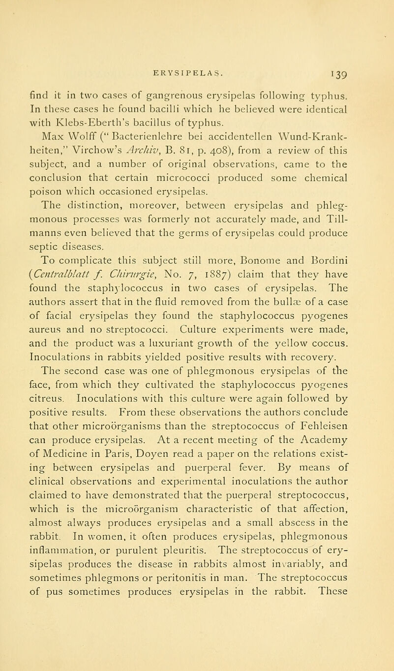 find it in two cases of gangrenous erysipelas following typhus. In these cases he found bacilli which he believed were identical with Klebs-Eberth's bacillus of typhus. Max Wolff ( Bacterienlehre bei accidentellen Wund-Krank- heiten, Virchow's Archiv, B. 81, p. 408), from a review of this subject, and a number of original observations, came to the conclusion that certain micrococci produced some chemical poison which occasioned erysipelas. The distinction, moreover, between erysipelas and phleg- monous processes was formerly not accurately made, and Till- manns even believed that the germs of erysipelas could produce septic diseases. To complicate this subject still more, Bonome and Bordini {Ccntralblatt f. CJiirtirgie, No. 7, 1887) claim that they have found the staphylococcus in two cases of erysipelas. The authors assert that in the fluid removed from the bullae of a case of facial erysipelas they found the staphylococcus pyogenes aureus and no streptococci. Culture experiments were made, and the product was a luxuriant growth of the yellow coccus. Inoculations in rabbits yielded positive results with recovery. The second case was one of phlegmonous erysipelas of the face, from which they cultivated the staphylococcus pyogenes citreus. Inoculations with this culture were again followed by positive results. From these observations the authors conclude that other microorganisms than the streptococcus of Fehleisen can produce erysipelas. At a recent meeting of the Academy of Medicine in Paris, Doyen read a paper on the relations exist- ing between erysipelas and puerperal fever. By means of clinical observations and experimental inoculations the author claimed to have demonstrated that the puerperal streptococcus, which is the micro5rganism characteristic of that affection, almost always produces erysipelas and a small abscess in the rabbit. In women, it often produces erysipelas, phlegmonous inflammation, or purulent pleuritis. The streptococcus of ery- sipelas produces the disease in rabbits almost in\'ariably, and sometimes phlegmons or peritonitis in man. The streptococcus of pus sometimes produces erysipelas in the rabbit. These