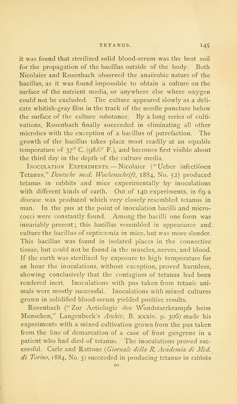 it was found that sterilized solid blood-serum was the best soil for the propagation of the bacillus outside of the body. Both Nicolaier and Rosenbach observed the anaerobic nature of the bacillus, as it was found impossible to obtain a culture on the surface of the nutrient media, or anywhere else where oxygen could not be excluded. The culture appeared slowly as a deli- cate whitish-gray film in the track of the needle puncture below the surface of the culture substance. By a long series of culti- vations, Rosenbach finally succeeded in eliminating all other microbes with the exception of a bacillus of putrefaction. The growth of the bacillus takes place most readily at an equable temperature of 37° C. (98.6° F.), and becomes first visible about the third day in the depth of the culture media. Inoculation Experiments. — Nicolaier (Ueber infectiosen Tetanus, Deutsche ined. Wochenschrift, 1884, No. 52) produced tetanus in rabbits and mice experimentally by inoculations with different kinds of earth. Out of 140 experiments, in 69 a disease was produced which very closely resembled tetanus in man. In the pus at the point of inoculation bacilli and micro- cocci were constantly found. Among the bacilli one form was invariably present; this bacillus resembled in appearance and. culture the bacillus of septicaemia in mice, but was more slender. This bacillus was found in isolated places in the connective tissue, but could not be found in the muscles, nerves, and blood. If the earth was sterilized by exposure to high temperature for an hour the inoculations, without exception, proved harmless, showing conclusively that the contagium of tetanus had been rendered inert. Inoculations with pus taken from tetanic ani- mals were mostly successful. Inoculations with mixed cultures grown in solidified blood-serum yielded positive results. Rosenbach ( Zur Aetiologie des Wundstarrkrampfs beim Menschen,'^ Langenbeck's Archiv, B. xxxiv. p. 306) made his experiments with a mixed cultivation grown from the pus taken from the line of demarcation of a case of frost gangrene in a patient who had died of tetanus. The inoculations proved suc- cessful. Carle and Rattone {Giornale della R. Academia di Med. di Torino, 1884, No. 3) succeeded in producing tetanus in rabbits