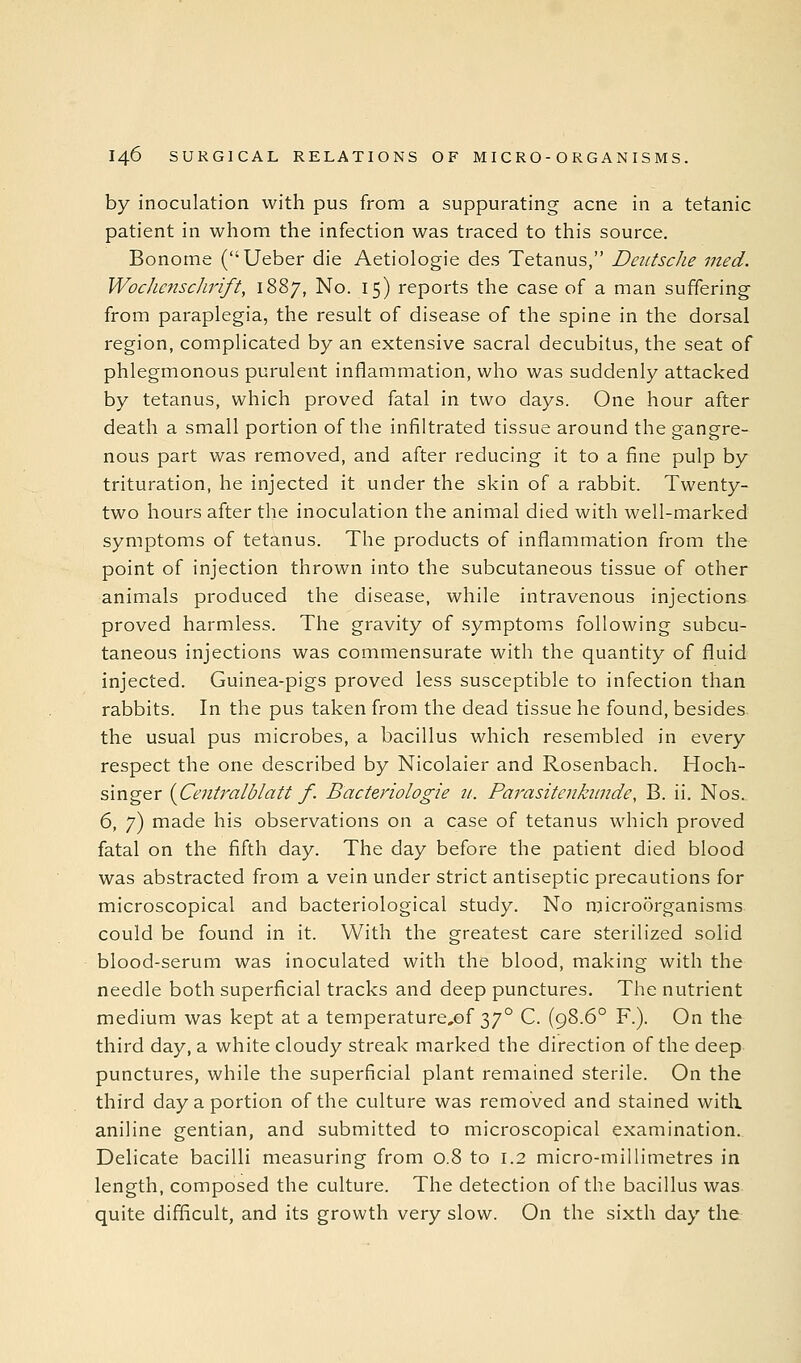 by inoculation with pus from a suppurating acne in a tetanic patient in whom the infection was traced to this source. Bonome (Ueber die Aetiologie des Tetanus, Deittsclie med. WocJiensclirift, 1887, No. 15) reports the case of a man suffering- from paraplegia, the result of disease of the spine in the dorsal region, complicated by an extensive sacral decubitus, the seat of phlegmonous purulent inflammation, who was suddenly attacked by tetanus, which proved fatal in two days. One hour after death a small portion of the infiltrated tissue around the gangre- nous part was removed, and after reducing it to a fine pulp by trituration, he injected it under the skin of a rabbit. Twenty- two hours after the inoculation the animal died with well-marked symptoms of tetanus. The products of inflammation from the point of injection thrown into the subcutaneous tissue of other animals produced the disease, while intravenous injections proved harmless. The gravity of symptoms following subcu- taneous injections was commensurate with the quantity of fluid injected. Guinea-pigs proved less susceptible to infection than rabbits. In the pus taken from the dead tissue he found, besides the usual pus microbes, a bacillus which resembled in every respect the one described by Nicolaier and Rosenbach. Hoch- singer {Centralblatt f. Bacteriologie zi. Parasitenkiinde, B. ii. Nos. 6, 7) made his observations on a case of tetanus which proved fatal on the fifth day. The day before the patient died blood was abstracted from a vein under strict antiseptic precautions for microscopical and bacteriological study. No microorganisms could be found in it. With the greatest care sterilized solid blood-serum was inoculated with the blood, making with the needle both superficial tracks and deep punctures. The nutrient medium was kept at a temperature,of 37° C. (98.6° F.). On the third day, a white cloudy streak marked the direction of the deep punctures, while the superficial plant remained sterile. On the third day a portion of the culture was removed and stained with aniline gentian, and submitted to microscopical examination. Delicate bacilli measuring from 0.8 to 1.2 micro-millimetres in length, composed the culture. The detection of the bacillus was quite difficult, and its growth very slow. On the sixth day the