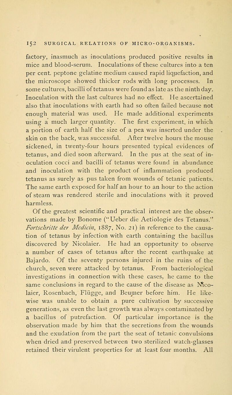 factory, inasmuch as inoculations produced positive results in mice and blood-serum. Inoculations of these cultures into a ten per cent, peptone gelatine medium caused rapid liquefaction, and the microscope showed thicker rods with long processes. In some cultures, bacilli of tetanus were found as late as the ninth day. Inoculation with the last cultures had no effect. He ascertained also that inoculations with earth had so often failed because not enough material was used. He made additional experiments using a much larger quantity. The first experiment, in which a portion of earth half the size of a pea was inserted under the skin on the back, was successful. After twelve hours the mouse sickened, in twenty-four hours presented typical evidences of tetanus, and died soon afterward. In the pus at the seat of in- oculation cocci and bacilli of tetanus were found in abundance and inoculation with the product of inflammation produced tetanus as surely as pus taken from wounds of tetanic patients. The same earth exposed for half an hour to an hour to the action of steam was rendered sterile and inoculations with it proved harmless. Of the greatest scientific and practical interest are the obser- vations made by Bonome (Ueber die Aetiologie des Tetanus. Fortschritte der Medicin, 1887, No. 21) in reference to the causa- tion of tetanus by infection with earth containing the bacillus discovered by Nicolaier. He had an opportunity to observe a number of cases of tetanus after the recent earthquake at Bajardo. Of the seventy persons injured in the ruins of the church, seven were attacked by tetanus. From bacteriological investigations in connection with these cases, he came to the same conclusions in regard to the cause of the disease as Mco- laier, Rosenbach, Fliigge, and Beumer before him. He like- wise was unable to obtain a pure cultivation by successive generations, as even the last growth was always contaminated by a bacillus of putrefaction. Of particular importance is the observation made by him that the secretions from the wounds and the exudation from the part the seat of tetanic convulsions when dried and'preserved between two sterilized watch-glasses retained their virulent properties for at least four months. All