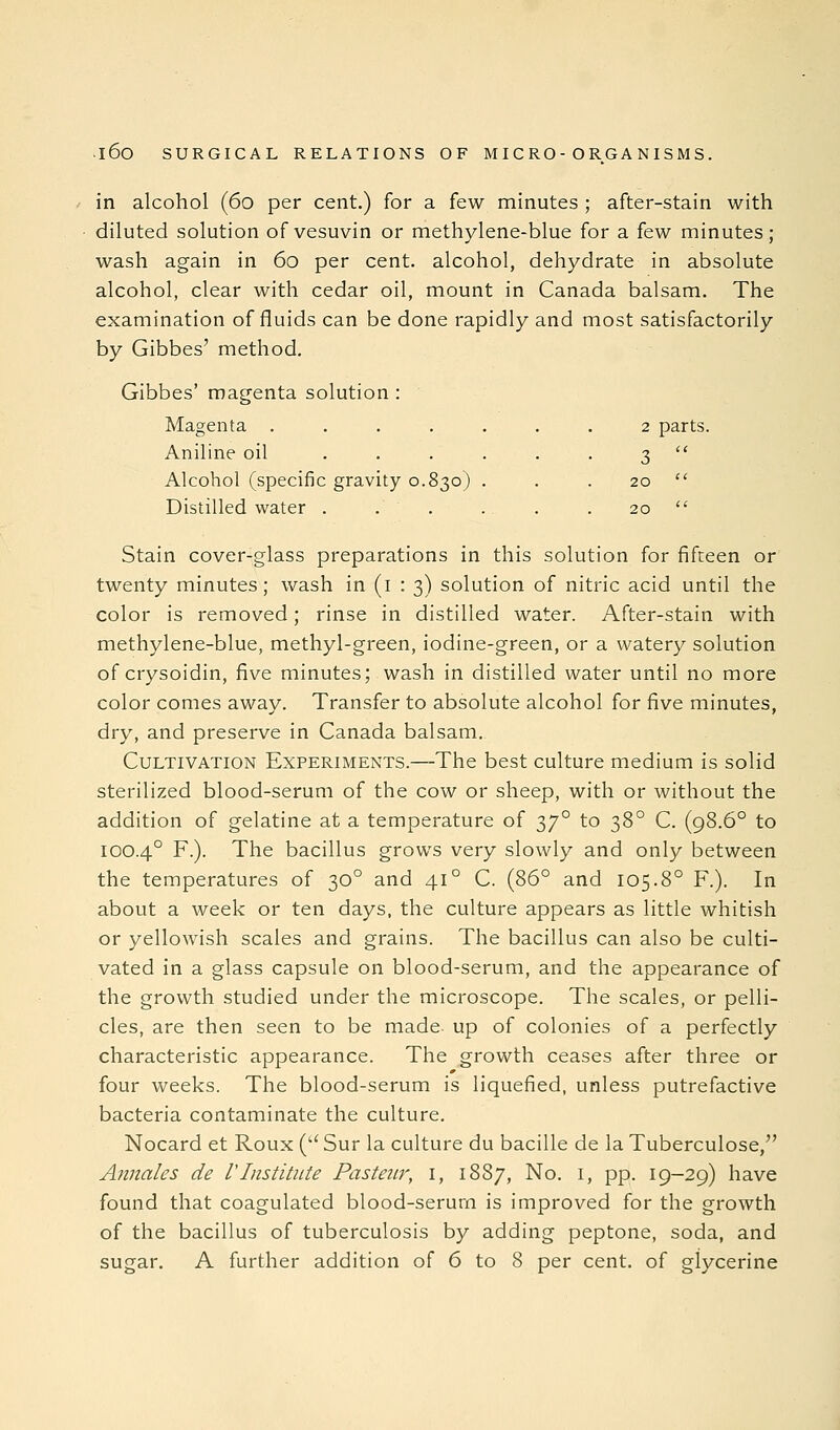 in alcohol (60 per cent.) for a few minutes ; after-stain with diluted solution of vesuvin or methylene-blue for a few minutes; wash again in 60 per cent, alcohol, dehydrate in absolute alcohol, clear with cedar oil, mount in Canada balsam. The examination of fluids can be done rapidly and most satisfactorily by Gibbes' method. Gibbes' magenta solution : Magenta ....... 2 parts. Aniline oil ...... 3  Alcohol (specific gravity 0.830) . . . 20  Distilled water . . . . . . 20  Stain cover-glass preparations in this solution for fifteen or twenty minutes; wash in (i : 3) solution of nitric acid until the color is removed; rinse in distilled water. After-stain with methylene-blue, methyl-green, iodine-green, or a watery solution of crysoidin, five minutes; wash in distilled water until no more color comes away. Transfer to absolute alcohol for five minutes, dry, and preserve in Canada balsam. Cultivation Experiments.—The best culture medium is solid sterilized blood-serum of the cow or sheep, with or without the addition of gelatine at a temperature of 37° to 38° C. (98.6° to 100.4° F.). The bacillus grows very slowly and only between the temperatures of 30° and 41° C. (86° and 105.8° F.). In about a week or ten days, the culture appears as little whitish or yellowish scales and grains. The bacillus can also be culti- vated in a glass capsule on blood-serum, and the appearance of the growth studied under the microscope. The scales, or pelli- cles, are then seen to be made up of colonies of a perfectly characteristic appearance. The growth ceases after three or four weeks. The blood-serum is liquefied, unless putrefactive bacteria contaminate the culture. Nocard et Roux ('' Sur la culture du bacille de la Tuberculose, Annales de VInstitute Pasteitr, i, 1887, No. i, pp. 19-29) have found that coagulated blood-serum is improved for the growth of the bacillus of tuberculosis by adding peptone, soda, and