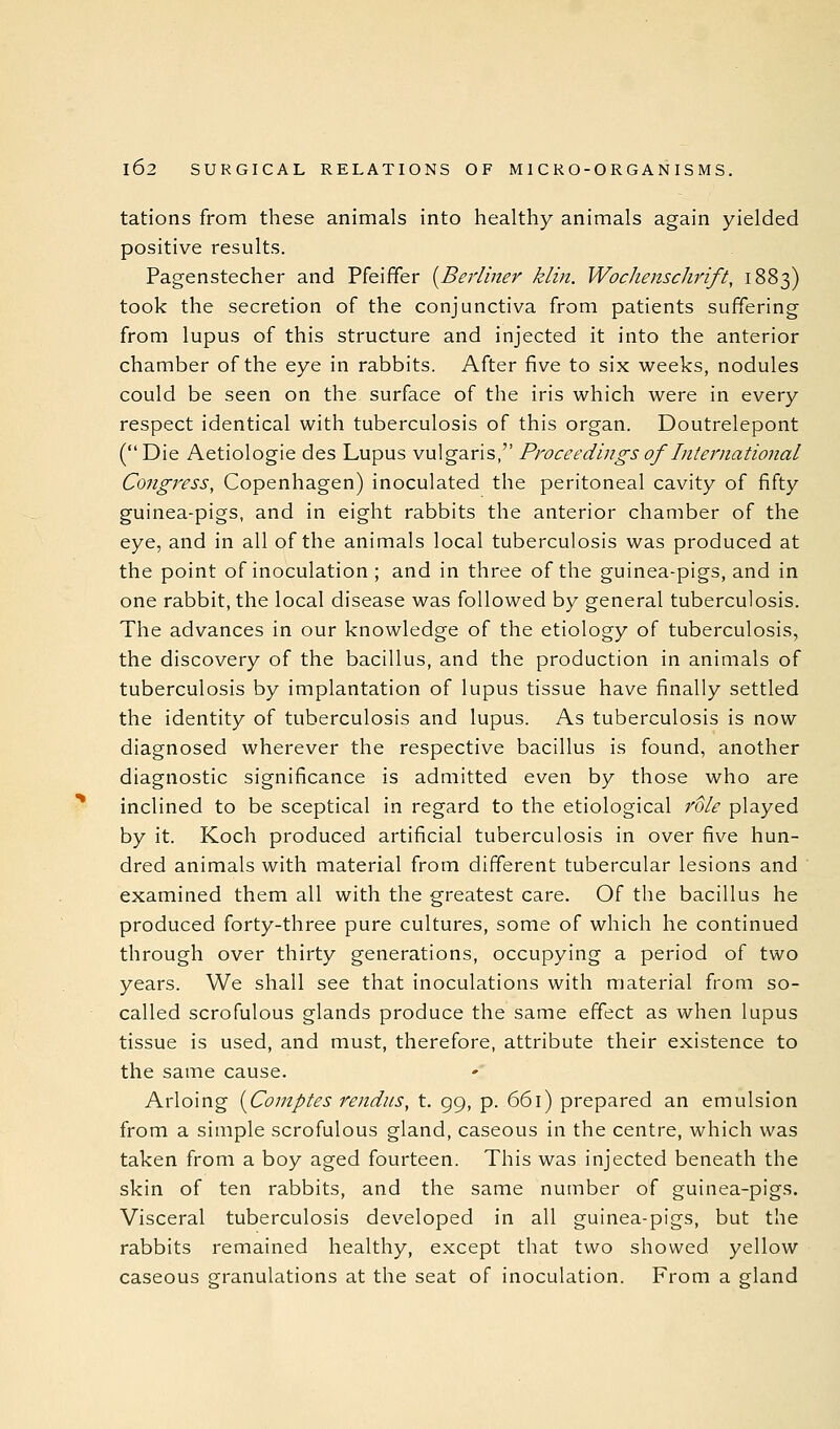 tations from these animals into healthy animals again yielded positive results. Pagenstecher and Pfeiffer {^Berliner klin. Wochenschrift, 1883) took the secretion of the conjunctiva from patients suffering from lupus of this structure and injected it into the anterior chamber of the eye in rabbits. After five to six weeks, nodules could be seen on the surface of the iris which were in every respect identical with tuberculosis of this organ. Doutrelepont (Die Aetiologie des Lupus vulgaris, Proceedings of International Congress, Copenhagen) inoculated the peritoneal cavity of fifty guinea-pigs, and in eight rabbits the anterior chamber of the eye, and in all of the animals local tuberculosis was produced at the point of inoculation ; and in three of the guinea-pigs, and in one rabbit, the local disease was followed by general tuberculosis. The advances in our knowledge of the etiology of tuberculosis, the discovery of the bacillus, and the production in animals of tuberculosis by implantation of lupus tissue have finally settled the identity of tuberculosis and lupus. As tuberculosis is now diagnosed wherever the respective bacillus is found, another diagnostic significance is admitted even by those who are inclined to be sceptical in regard to the etiological I'ole played by it. Koch produced artificial tuberculosis in over five hun- dred animals with material from different tubercular lesions and examined them all with the greatest care. Of the bacillus he produced forty-three pure cultures, some of which he continued through over thirty generations, occupying a period of two years. We shall see that inoculations with material from so- called scrofulous glands produce the same effect as when lupus tissue is used, and must, therefore, attribute their existence to the same cause. Arloing {Comptes rendus, t. 99, p. 661) prepared an emulsion from a simple scrofulous gland, caseous in the centre, which was taken from a boy aged fourteen. This was injected beneath the skin of ten rabbits, and the same number of guinea-pigs. Visceral tuberculosis developed in all guinea-pigs, but the rabbits remained healthy, except that two showed yellow caseous granulations at the seat of inoculation. From a gland