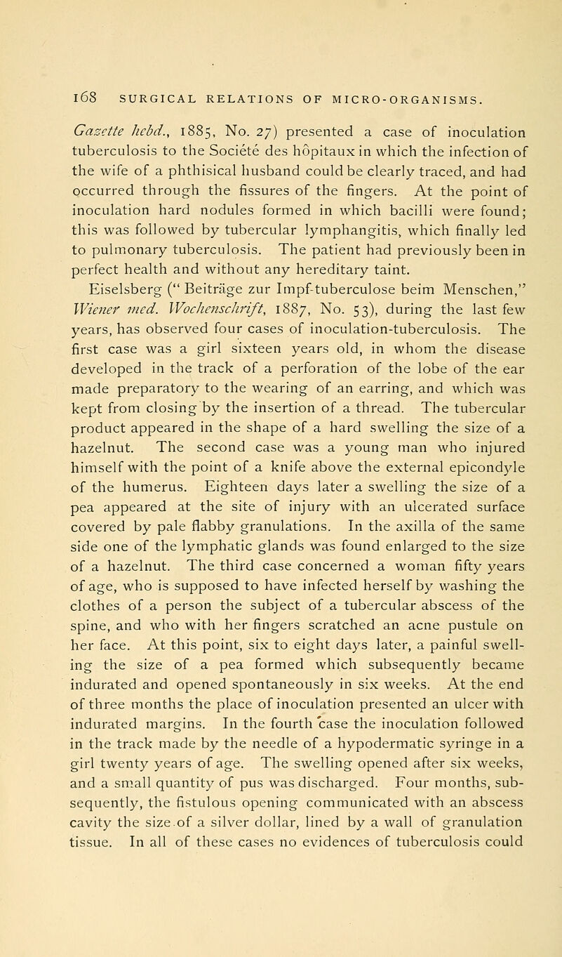 Gazette hcbd., 1885, No. 27) presented a case of inoculation tuberculosis to the Societe des hopitaux in which the infection of the wife of a phthisical husband could be clearly traced, and had occurred through the fissures of the fingers. At the point of inoculation hard nodules formed in which bacilli were found; this was followed by tubercular lymphangitis, which finally led to pulmonary tuberculosis. The patient had previously been in perfect health and without any hereditary taint. Eiselsberg ( Beitriige zur Impf-tuberculose beim Menschen, Wiener med. Wocliensclirift, 1887, No. 53), during the last few years, has observed four cases of inoculation-tuberculosis. The first case was a girl sixteen years old, in whom the disease developed in the track of a perforation of the lobe of the ear made preparatory to the wearing of an earring, and which was kept from closing by the insertion of a thread. The tubercular product appeared in the shape of a hard swelling the size of a hazelnut. The second case was a young man who injured himself with the point of a knife above the external epicondyle of the humerus. Eighteen days later a swelling the size of a pea appeared at the site of injury with an ulcerated surface covered by pale flabby granulations. In the axilla of the same side one of the lymphatic glands was found enlarged to the size of a hazelnut. The third case concerned a woman fifty years of age, who is supposed to have infected herself by washing the clothes of a person the subject of a tubercular abscess of the spine, and who with her fingers scratched an acne pustule on her face. At this point, six to eight days later, a painful swell- ing the size of a pea formed which subsequently became indurated and opened spontaneously in six weeks. At the end of three months the place of inoculation presented an ulcer with indurated margins. In the fourth case the inoculation followed in the track made by the needle of a hypodermatic syringe in a girl twenty years of age. The swelling opened after six weeks, and a small quantity of pus was discharged. Four months, sub- sequently, the fistulous opening communicated with an abscess cavity the size.of a silver dollar, lined by a wall of granulation tissue. In all of these cases no evidences of tuberculosis could