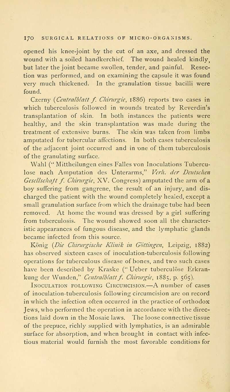 opened his knee-joint by the cut of an axe, and dressed the wound with a soiled handkerchief. The wound healed kindly^ but later the joint became swollen, tender, and painful. Resec- tion was performed, and on examining the capsule it was found very much thickened. In the granulation tissue bacilli were found. Czerny {^Centralblatt f. Chinirgie, 1886) reports two cases in which tuberculosis followed in wounds treated by Reverdin's transplantation of skin. In both instances the patients were healthy, and the skin transplantation was made during the treatment of extensive burns. The skin was taken from limbs amputated for tubercular affections. In both cases tuberculosis of the adjacent joint occurred and in 'one of them tuberculosis of the granulating surface. Wahl ( Mittheilungen eines Falles von Inoculations Tubercu- lose nach Amputation des Unterarms, Verli. dej' Deiitschen GescllscJiaft f. Chirurgie, XV. Congress) amputated the arm of a boy suffering from gangrene, the result of an injury, and dis- charged the patient with the wound completely healed, except a small granulation surface from which the drainage tube had been removed. At home the wound was dressed by a girl suffering from tuberculosis. The wound showed soon all the character- istic appearances of fungous disease, and the lymphatic glands became infected from this source. Konig (^Die Cliirurgische Klinik in Gottingen, Leipzig, 1882) has observed sixteen cases of inoculation-tuberculosis following operations for tuberculous disease of bones, and two such cases have been described by Kraske ( Ueber tubercul5se Erkran- kung der Wunden, Centralblatt f. Chmtrgie, 1885, p. 565). Inoculation following Circumcision.—A number of cases of inoculation-tuberculosis following circumcision are on record in which the infection often occurred in the practice of orthodox Jews, who performed the operation in accordance with the direc- tions laid down in the Mosaic laws. The loose connective tissue of the prepuce, richly supplied with lymphatics, is an admirable surface for absorption, and when brought in contact with infec- tious material would furnish the most favorable conditions for