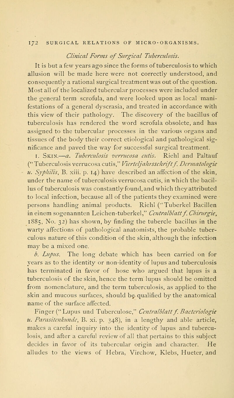 Clinical Forms of Surgical Tuberculosis. It is but a few years ago since the forms of tuberculosis to which allusion will be made here were not correctly understood, and consequently a rational surgical treatment was out of the question. Most all of the localized tubercular processes were included under the general term scrofula, and were looked upon as local mani- festations of a general dyscrasia, and treated in accordance with this view of their pathology. The discovery of the bacillus of tuberculosis has rendered the word scrofula obsolete, and has assigned to the tubercular processes in the various organs and tissues of the body their correct etiological and pathological sig- nificance and paved the way for successful surgical treatment. I. Skin.—a. Tuberculosis verrucosa cutis. Riehl and Paltauf ( Tuberculosis verrucosa cutis, Vierteljahrsschriftf. Dermatologie u. Syphilis, B. xiii. p. 14) have described an affection of the skin, under the name of tuberculosis verrucosa cutis, in which the bacil- lus of tuberculosis was constantlyfound,and which they attributed to local infection, because all of the patients they examined were persons handling animal products. Riehl (Tuberkel Bacillen in einem sogenannten Leichen-tuberkel, Centralblattf. Cliirurgie, 1885, No. 32) has shown, by finding the tubercle bacillus in the warty affections of pathological anatomists, the probable tuber- culous nature of this condition of the skin, although the infection may be a mixed one. b. Lupus. The long debate which has been carried on for years as to the identity or non-identity of lupus and tuberculosis has terminated in favor of hose who argued that lupus is a tuberculosis of the skin, hence the term lupus should be omitted from nomenclature, and the term tuberculosis, as applied to the skin and mucous surfaces, should be qualified by the anatomical name of the surface affected. Finger ( Lupus und Tuberculose, Centralblatt f. Bacteriologie u. Parasitenkunde, B. xi. p. 348), in a lengthy and able article, makes a careful inquiry into the identity of lupus and tubercu- losis, and after a careful review of all that pertains to this subject decides in favor of its tubercular origin and character. He alludes to the views of Hebra, Virchow. Klebs, Hueter, and