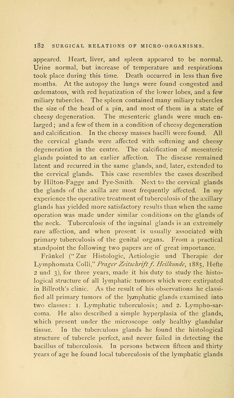 appeared. Heart, liver, and spleen appeared to be normal. Urine normal, but increase of temperature and respirations took place during this time. Death occurred in less than five months. At the autopsy the lungs were found congested and oedematous, with red hepatization of the lower lobes, and a few miliary tubercles. The spleen contained many miliary tubercles the size of the head of a pin, and most of them in a state of cheesy degeneration. The mesenteric glands were much en- larged ; and a few of them in a condition of cheesy degeneration and calcification. In the cheesy masses bacilli were found. All the cervical glands were affected with softening and cheesy degeneration in the centre. The calcification of mesenteric glands pointed to an earlier affection. The disease remained latent and recurred in the same glands, and, later, extended to the cervical glands. This case resembles the cases described by Hilton-Fagge and Pye-Smith. Next to the cervical glands the glands of the axilla are most frequently affected. In my experience the operative treatment of tuberculosis of the axillary glands has yielded more satisfactory results than when the same- operation was made under similar conditions on the glands of the neck. Tuberculosis of the inguinal glands is an extremely rare affection, and when present is usually associated with primary tuberculosis of the genital organs. From a practical standpoint the following two papers are of great importance. Frankel ( Zur Histologic, Aetiologie und Therapie der Lymphomata Co\\\^' Prager Zeitsdirift f. Heilkunde, 1885, Hefte 2 und 3), for three years, made it his duty to study the histo- logical structure of all lymphatic tumors which were extirpated in Billroth's clinic. As the result of his observations he classi- fied all primary tumors of the lyjnphatic glands examined into two classes: i. Lymphatic tuberculosis; and 2. Lympho-sar- coma. He also described a simple hyperplasia of the glands, which present under the microscope only healthy glandular tissue. In the tuberculous glands he found the histological structure of tubercle perfect, and never failed in detecting the bacillus of tuberculosis. In persons between fifteen and thirty years of age he found local tuberculosis of the lymphatic glands