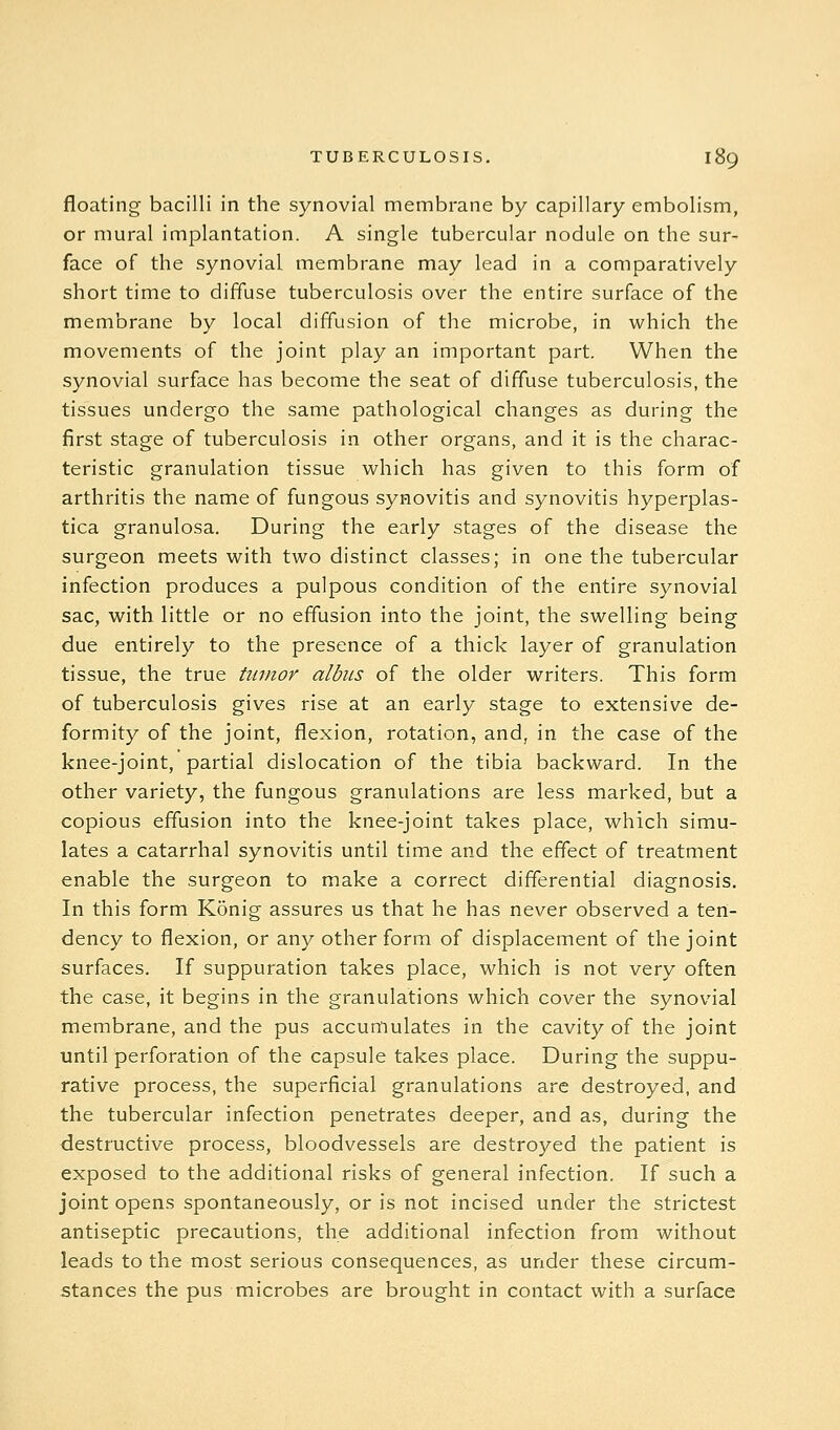 floating bacilli in the synovial membrane by capillary embolism, or mural implantation. A single tubercular nodule on the sur- face of the synovial membrane may lead in a comparatively short time to diffuse tuberculosis over the entire surface of the membrane by local diffusion of the microbe, in which the movements of the joint play an important part. When the synovial surface has become the seat of diffuse tuberculosis, the tissues undergo the same pathological changes as during the first stage of tuberculosis in other organs, and it is the charac- teristic granulation tissue which has given to this form of arthritis the name of fungous synovitis and synovitis hyperplas- tica granulosa. During the early stages of the disease the surgeon meets with two distinct classes; in one the tubercular infection produces a pulpous condition of the entire synovial sac, with little or no effusion into the joint, the swelling being due entirely to the presence of a thick layer of granulation tissue, the true tumor albiis of the older writers. This form of tuberculosis gives rise at an early stage to extensive de- formity of the joint, flexion, rotation, and, in the case of the knee-joint, partial dislocation of the tibia backward. In the other variety, the fungous granulations are less marked, but a copious effusion into the knee-joint takes place, which simu- lates a catarrhal synovitis until time and the effect of treatment enable the surgeon to make a correct differential diagnosis. In this form Konig assures us that he has never observed a ten- dency to flexion, or any other form of displacement of the joint surfaces. If suppuration takes place, which is not very often the case, it begins in the granulations which cover the synovial membrane, and the pus accumulates in the cavity of the joint until perforation of the capsule takes place. During the suppu- rative process, the superficial granulations are destroyed, and the tubercular infection penetrates deeper, and as, during the destructive process, bloodvessels are destroyed the patient is exposed to the additional risks of general infection. If such a joint opens spontaneously, or is not incised under the strictest antiseptic precautions, the additional infection from without leads to the most serious consequences, as under these circum- stances the pus microbes are brought in contact with a surface