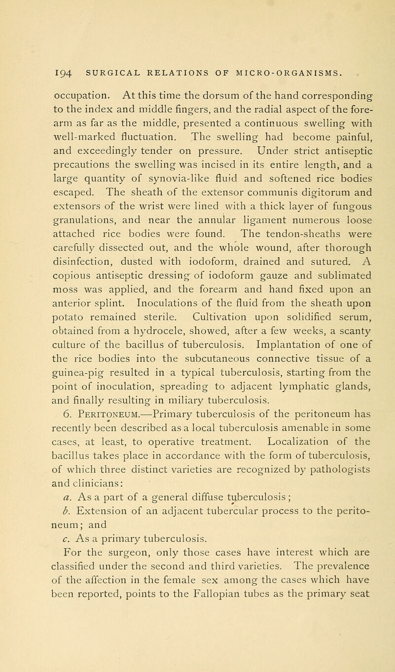 occupation. At this time the dorsum of the hand corresponding to the index and middle fingers, and the radial aspect of the fore- arm as far as the middle, presented a continuous swelling with well-marked fluctuation. The swelling had become painful, and exceedingly tender on pressure. Under strict antiseptic precautions the swelling was incised in its entire length, and a large quantity of synovia-like fluid and softened rice bodies escaped. The sheath of the extensor communis digitorum and extensors of the wrist were lined with a thick layer of fungous granulations, and near the annular ligament numerous loose attached rice bodies were found. The tendon-sheaths were carefully dissected out, and the whole wound, after thorough disinfection, dusted with iodoform, drained and sutured. A copious antiseptic dressing of iodoform gauze and sublimated moss was applied, and the forearm and hand fixed upon an anterior splint. Inoculations of the fluid from the sheath upon potato remained sterile. Cultivation upon solidified serum, obtained from a hydrocele, showed, after a few weeks, a scanty culture of the bacillus of tuberculosis. Implantation of one of the rice bodies into the subcutaneous connective tissue of a guinea-pig resulted in a typical tuberculosis, starting from the point of inoculation, spreading to adjacent lymphatic glands, and finally resulting in miliary tuberculosis. 6. Peritoneum.—Primary tuberculosis of the peritoneum has recently been described as a local tuberculosis amenable in some cases, at least, to operative treatment. Localization of the bacillus takes place in accordance with the form of tuberculosis, of which three distinct varieties are recognized by pathologists and clinicians: a. As a part of a general diffuse tuberculosis; b. Extension of an adjacent tubercular process to the perito- neum; and c. As a primary tuberculosis. For the surgeon, only those cases have interest which are classified under the second and third varieties. The prevalence of the affection in the female sex among the cases which have been reported, points to the Fallopian tubes as the primary seat