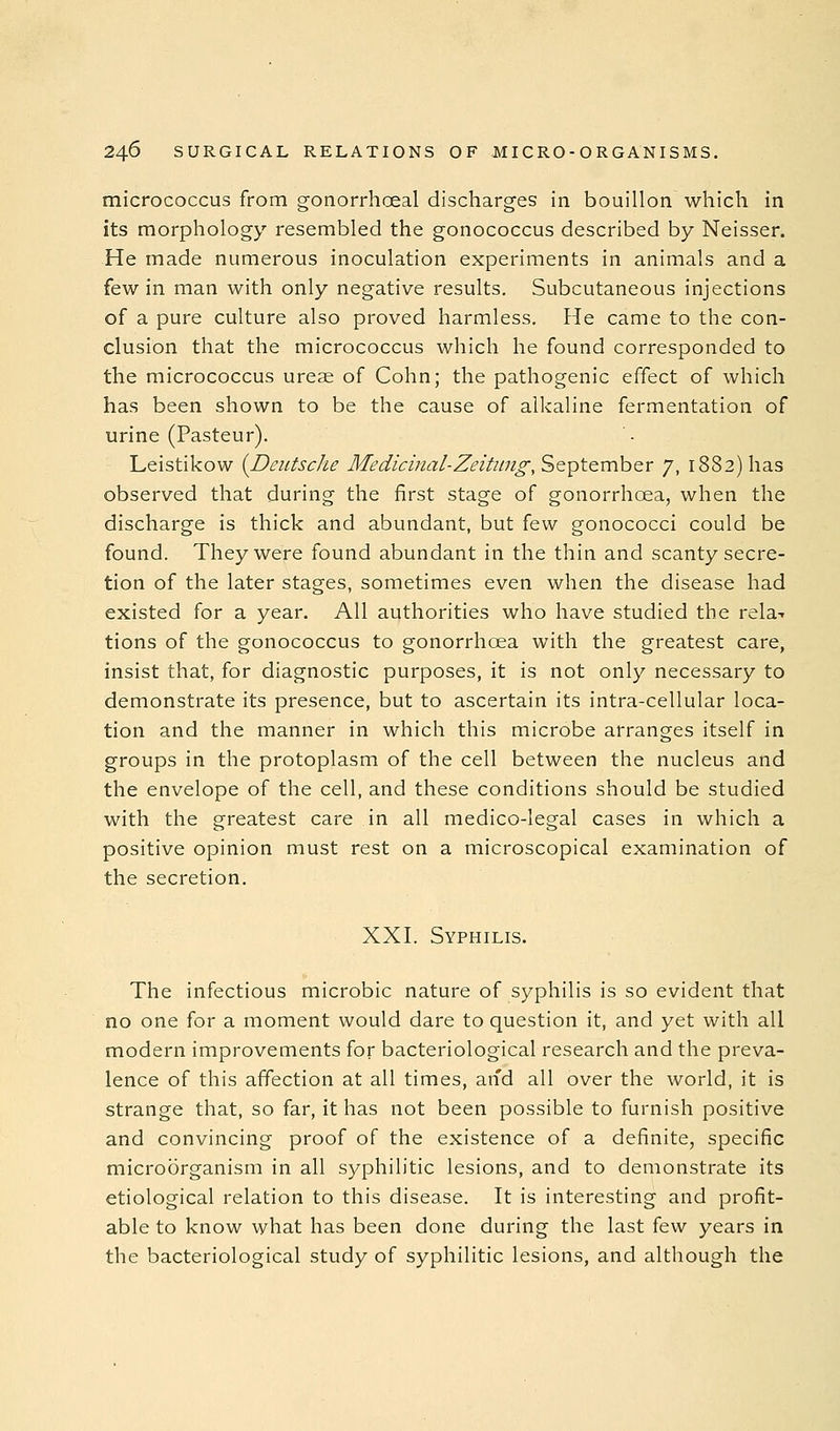 micrococcus from gonorrhoeal discharges in bouillon which in its morphology resembled the gonococcus described by Neisser. He made numerous inoculation experiments in animals and a few in man with only negative results. Subcutaneous injections of a pure culture also proved harmless. He came to the con- clusion that the micrococcus which he found corresponded to the micrococcus ureae of Cohn; the pathogenic effect of which has been shown to be the cause of alkaline fermentation of urine (Pasteur). Leistikow {Deutsche Medicinal-Zeitiing, September 7, 1882) has observed that during the first stage of gonorrhoea, when the discharge is thick and abundant, but few gonococci could be found. They were found abundant in the thin and scanty secre- tion of the later stages, sometimes even when the disease had existed for a year. All authorities who have studied the rela-- tions of the gonococcus to gonorrhoea with the greatest care, insist that, for diagnostic purposes, it is not only necessary to demonstrate its presence, but to ascertain its intra-cellular loca- tion and the manner in which this microbe arranges itself in groups in the protoplasm of the cell between the nucleus and the envelope of the cell, and these conditions should be studied with the greatest care in all medico-legal cases in which a positive opinion must rest on a microscopical examination of the secretion. XXI. Syphilis. The infectious microbic nature of syphilis is so evident that no one for a moment would dare to question it, and yet with all modern improvements for bacteriological research and the preva- lence of this affection at all times, and all over the world, it is strange that, so far, it has not been possible to furnish positive and convincing proof of the existence of a definite, specific microorganism in all syphilitic lesions, and to demonstrate its etiological relation to this disease. It is interesting and profit- able to know what has been done during the last few years in the bacteriological study of syphilitic lesions, and although the