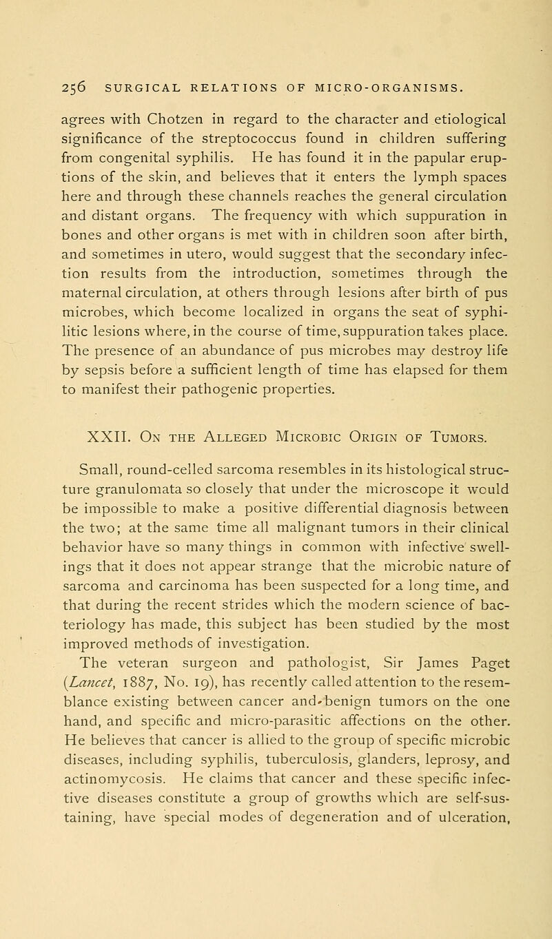 agrees with Chotzen in regard to the character and etiological significance of the streptococcus found in children suffering from congenital syphilis. He has found it in the papular erup- tions of the skin, and believes that it enters the lymph spaces here and through these channels reaches the general circulation and distant organs. The frequency with which suppuration in bones and other organs is met with in children soon after birth, and sometimes in utero, would suggest that the secondary infec- tion results from the introduction, sometimes through the maternal circulation, at others through lesions after birth of pus microbes, which become localized in organs the seat of syphi- litic lesions where, in the course of time, suppuration takes place. The presence of an abundance of pus microbes may destroy life by sepsis before a sufficient length of time has elapsed for them to manifest their pathogenic properties. XXII. On the Alleged Microbic Origin of Tumors. Small, round-celled sarcoma resembles in its histological struc- ture granulomata so closely that under the microscope it would be impossible to make a positive differential diagnosis between the two; at the same time all malignant tumors in their clinical behavior have so many things in common with infective swell- ings that it does not appear strange that the microbic nature of sarcoma and carcinoma has been suspected for a long time, and that during the recent strides which the modern science of bac- teriology has made, this subject has been studied by the most improved methods of investigation. The veteran surgeon and pathologist, Sir James Paget {Lancet, 1887, No. 19), has recently called attention to the resem- blance existing between cancer and'benign tumors on the one hand, and specific and micro-parasitic affections on the other. He believes that cancer is allied to the group of specific microbic diseases, including syphilis, tuberculosis, glanders, leprosy, and actinomycosis. He claims that cancer and these specific infec- tive diseases constitute a group of growths which are self-sus- taining, have special modes of degeneration and of ulceration,
