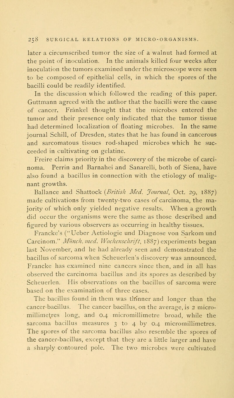 later a circumscribed tumor the size of a walnut had formed at the point of inoculation. In the animals killed four weeks after inoculation the tumors examined under the microscope were seen to be composed of epithelial cells, in which the spores of the bacilli could be readily identified. In the discussion which followed the reading of this paper. Guttmann agreed with the author that the bacilli were the cause of cancer. Frankel thought that the microbes entered the tumor and their presence only indicated that the tumor tissue had determined localization of floating microbes. In the same journal Schill, of Dresden, states that he has found in cancerous and sarcomatous tissues rod-shaped microbes which he suc- ceeded in cultivating on gelatine. Freire claims priority in the discovery of the microbe of carci- noma. Perrin and Barnahei and Sanarelli, both of Siena, have also found a bacillus in connection with the etiology of malig- nant growths. Ballance and Shattock {Britisli Med. Journal, Oct. 29, 1887) made cultivations from twenty-two cases of carcinoma, the ma- jority of which only yielded negative results. When a growth did occur the organisms were the same as those described and figured by various observers as occurring in healthy tissues. Francke's (Ueber Aetiologie und Diagnose von Sarkom und Carcinom. Munch, med. Wochenschrift, 1887) experiments began last November, and he had already seen and demonstrated the bacillus of sarcoma when Scheuerlen's discovery was announced. Francke has examined nine cancers since then, and in all has observed the carcinoma bacillus and its spores as described by Scheuerlen. His observations on the bacillus of sarcoma were based on the examination of three cases. The bacillus found in them was tltinner and longer than the cancer-bacillus. The cancer bacillus, on the average, is 2 micro- millimetres long, and 0.4 micromillimetre broad, while the sarcoma bacillus measures 3 to 4 by 0.4 micromillimetres. The spores of the sarcoma bacillus also resemble the spores of the cancer-bacillus, except that they are a little larger and have a sharply contoured pole. The two microbes were cultivated