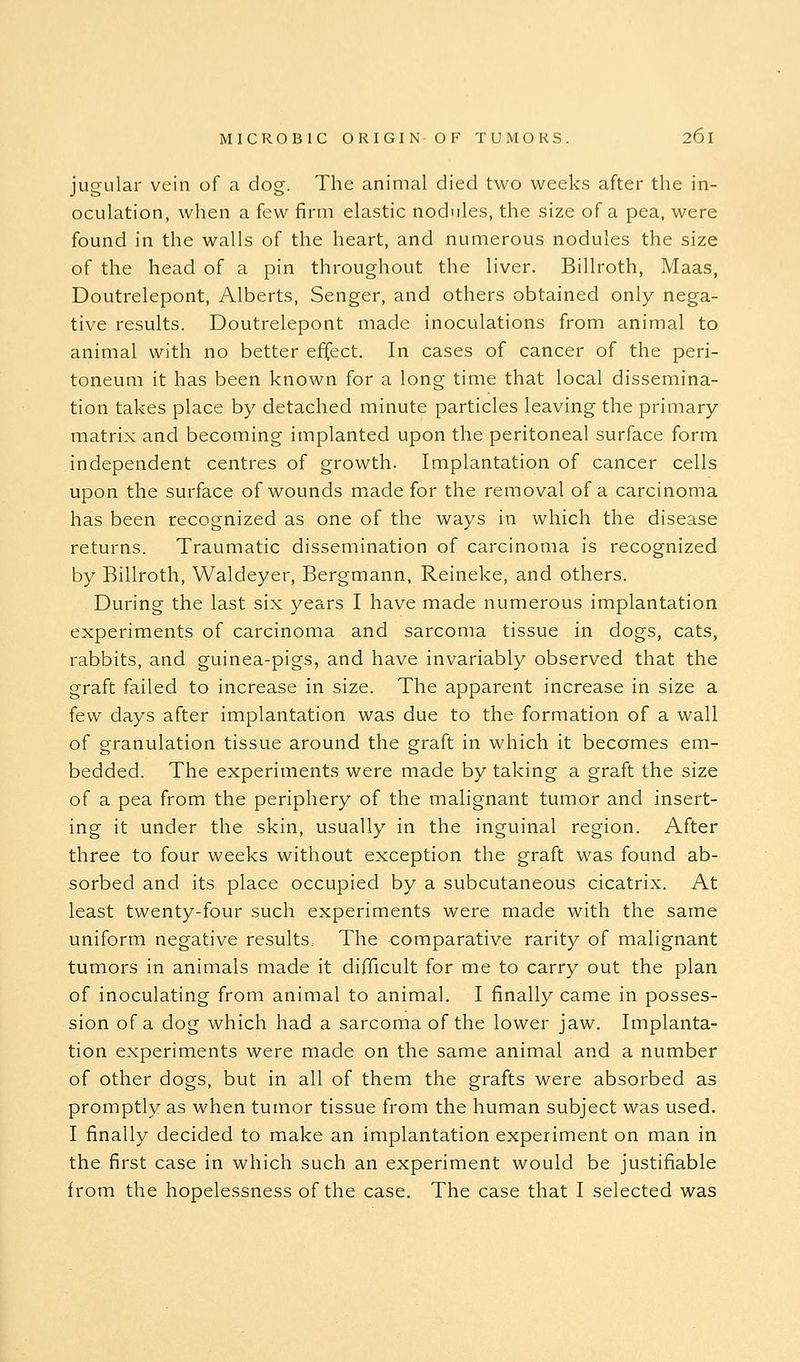 jugular vein of a dog. The animal died two week.s after the in- oculation, when a few firm elastic nodules, the size of a pea, were found in the walls of the heart, and numerous nodules the size of the head of a pin throughout the liver. Billroth, Maas, Doutrelepont, Alberts, Senger, and others obtained only nega- tive results. Doutrelepont made inoculations from animal to animal with no better effect. In cases of cancer of the peri- toneum it has been known for a long time that local dissemina- tion takes place by detached minute particles leaving the primary matrix and becoming implanted upon the peritoneal surface form independent centres of growth. Implantation of cancer cells upon the surface of wounds m^ade for the removal of a carcinoma has been recognized as one of the ways in which the disease returns. Traumatic dissemination of carcinoma is recognized by Billroth, Waldeyer, Bergmann, Reineke, and others. During the last six years I have made numerous implantation experiments of carcinoma and sarcoma tissue in dogs, cats, rabbits, and guinea-pigs, and have invariably observed that the graft failed to increase in size. The apparent increase in size a few days after implantation was due to the formation of a wall of granulation tissue around the graft in which it becomes em- bedded. The experiments were made by taking a graft the size of a pea from the periphery of the malignant tumor and insert- ing it under the skin, usually in the inguinal region. After three to four weeks without exception the graft was found ab- sorbed and its place occupied by a subcutaneous cicatrix. At least twenty-four such experiments were made with the same uniform negative results. The comparative rarity of malignant tumors in animals made it difficult for me to carry out the plan of inoculating from animal to animal. I finally came in posses- sion of a dog which had a sarcoma of the lower jaw. Implanta- tion experiments were made on the same animal and a number of other dogs, but in all of them the grafts were absorbed as promptly as when tumor tissue from the human subject was used. I finally decided to make an implantation experiment on man in the first case in which such an experiment would be justifiable from the hopelessness of the case. The case that I selected was