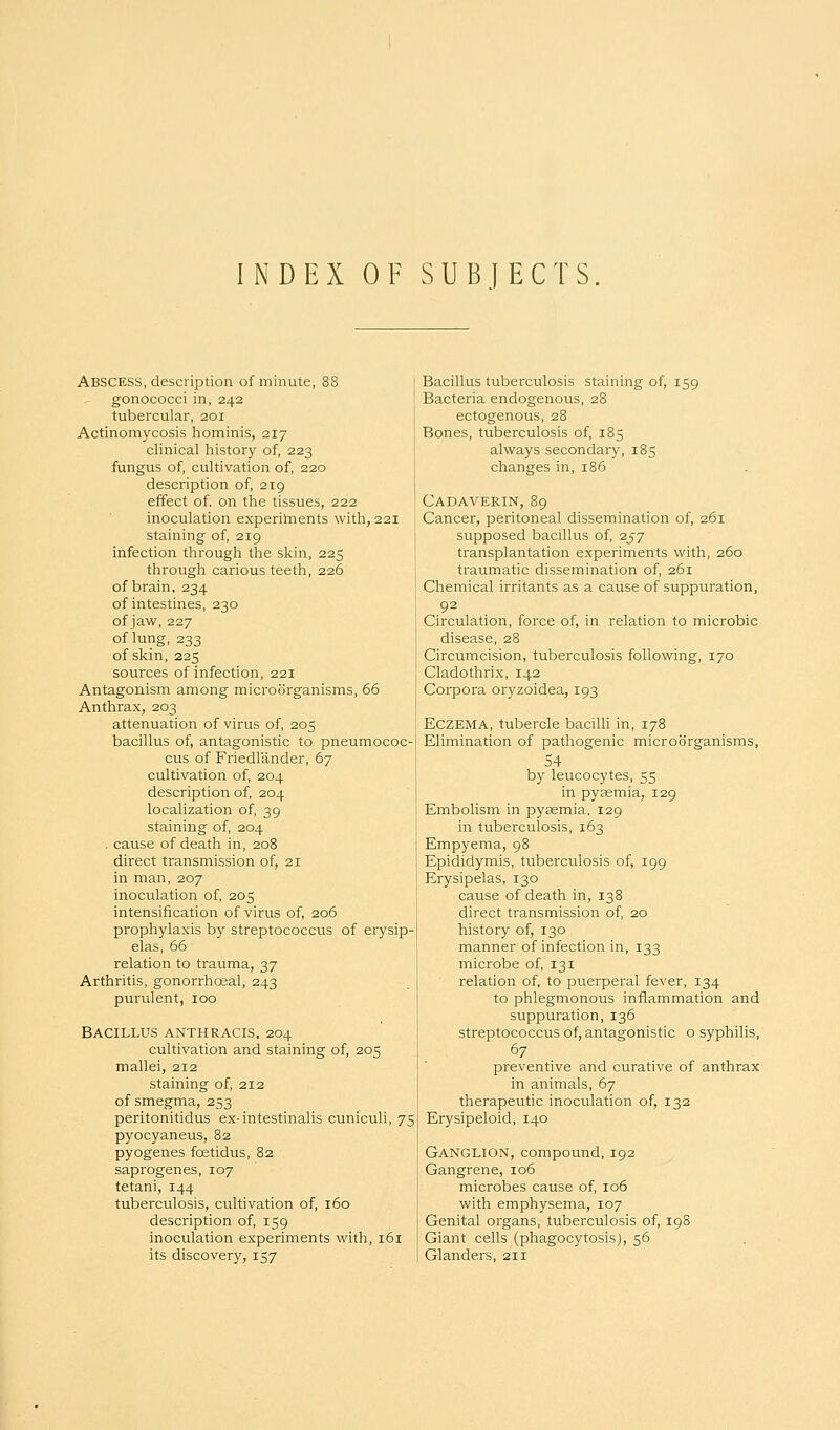 INDEX OF SUBJECTS Abscess, description of minute, 88 gonococci in, 242 tubercular, 201 Actinomycosis hominis, 217 clinical history of, 223 fungus of, cultivation of, 220 description of, 219 effect of. on the tissues, 222 inoculation experiluents with, 221 staining of, 219 infection through the skin, 225 through carious teeth, 226 of brain, 234 of intestines, 230 of jaw, 227 of lung, 233 of skin, 225 sources of infection, 221 Antagonism among microorganisms, 66 Anthrax, 203 attenuation of virus of, 205 bacillus of, antagonistic to pneumococ- cus of Friedlander, 67 cultivation of, 204 description of, 204 localization of, 39 staining of, 204 . cause of death in, 208 direct transmission of, 21 in man, 207 inoculation of, 205 intensification of virus of, 206 prophylaxis by streptococcus of erysip- elas, 66 relation to trauma, 37 Arthritis, gonorrheal, 243 purulent, 100 Bacillus anthracis, 204 cultivation and staining of, 205 mallei, 212 staining of, 212 of smegma, 253 peritonitidus ex-intestinalis cuniculi, 75 pyocyaneus, 82 pyogenes fostidus, 82 saprogenes, 107 tetani, 144 tuberculosis, cultivation of, 160 description of, 159 inoculation experiments with, 161 its discovery, 157 Bacillus tuberculosis staining of, 159 Bacteria endogenous, 28 ectogenous, 28 Bones, tuberculosis of, 185 always secondary, 185 changes in, 186 Cadaverin, 89 Cancer, peritoneal dissemination of, 261 supposed bacillus of, 257 transplantation experiments with, 260 traumatic dissemination of, 261 Chemical irritants as a cause of suppuration, 92 Circulation, force of, in relation to microbic disease, 28 Circumcision, tuberculosis following, 170 Cladothrix, 142 Corpora oryzoidea, 193 Eczema, tubercle bacilli in, 178 Elimination of pathogenic microorganisms, 54 by leucocytes, 55 in pyaemia, 129 Embolism in pyaemia, 129 in tuberculosis, 163 Empyema, 98 Epididymis, tuberculosis of, 199 Erysipelas, 130 cause of death in, 138 direct transmission of, 20 history of, 130 manner of infection in, 133 microbe of, 131 relation of, to puerperal fever, 134 to phlegmonous inflammation and suppuration, 136 streptococcus of, antagonistic o syphilis, 67 preventive and curative of anthrax in animals, 67 therapeutic inoculation of, 132 Erysipeloid, 140 Ganglion, compound, 192 Gangrene, 106 microbes cause of, 106 with emphysema, 107 Genital organs, tuberculosis of, 19S Giant cells (phagocytosis), 56 Glanders, 211