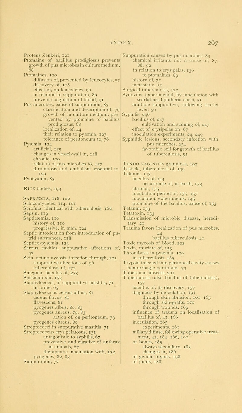 Proteus Zenkeri, 121 [ Ptomaine of bacillus prodigiosus prevents growth of pus microbes in culture medium, 68 Ptomaines, 120 diffusion of, prevented by leucocytes, 57 discovery of, 118 ; effect of, on leucocytes, 90 [ in relation to suppuration, 89 | prevent coagulation of blood, 91 Pus microbes, cause of suppuration, 83 classification and description of, 79 growth of. in culture medium, pre i vented by ptomaine of bacillus: prodigiosus, 68 localization of, 44 their relation to pyasmia, 127 tolerance of peritoneum to, 76 Pyaemia, 124 artificial, 125 changes in vessel-wall in, 128 chronic, 129 relation of pus microbes to, 127 thrombosis and embohsm essential to. 129 I Pyocyanin, 83 Rice bodies, 193 SAPR.-EMtA, 118. 122 Schizomycetes. 114. 121 Scrofula, identical with tuberculosis, 162 Sepsin, 119 Septicasmia, no history of, no progressive, in man, 122 Septic intoxication from introduction of pu- trid substances, 118 Septico-pyeemia, 123 Serous cavities, suppurative affections of, 97 Skin, actinomycosis, infection through, 225 suppurative affections of, 96 tuberculosis of, 172 Smegma, bacillus of, 253 Spasmatoxin, 153 Staphylococci, in suppurative mastitis, 71 in urine, 65 Staphylococcus cereus albus, 81 cereus fiavus, 81 flavescens, 81 pyogenes albus, 80, 83 pyogenes aureus, 79, 83 action of, on peritoneum, 73 pyogenes citreus, 80 Streptococci in suppurative mastitis 71 Streptococcus erysipelatosus, 131 antagonistic to syphilis, 67 preventive and curative of anthrax in animals, 67 therapeutic inoculation with, 132 pyogenes, 82, 83 Suppuration, jj Suppuration caused by pus microbes, 83 chemical irritants not a cause of, 87, 88, 92 in relation to erysipelas, 136 to ptomaines, 89 history of, jj metastatic, 51 Surgical tuberculosis, 172 Synovitis, experimental, by inoculation with scarlatina-diphtheria cocci, 51 multiple suppurative, following scarlet fever, 50 Syphilis, 246 bacillus of, 247 cultivation and staining of, 247 effect of erysipelas on, 67 moculation experiments, 24, 249 Syphilitic lesions, secondary infection with pus microbes, 254 favorable soil for growth of bacillus of tuberculosis, 51 Tendo-VAGINITIS granulosa, 192 Testicle, tuberculosis of, 199 Tetanus, 143 bacillus of, 144 occurrence of, in earth, 153 chronic, 155 incubation period of, 155, 157 inoculation experiments, 145 ptomaine of the bacillus, cause of, 153 Tetanin, 153 Tetatoxin, 153 Transmission of microoic disease, heredi- tary, 20 Trauma favors localization of pus microbes, 44 bacillus tuberculosis, 41 Toxic m^rcosis of blood, 122 Toxin, muriate of, 153 Thrombosis in pyaemia, 129 in tuberculosis, 185 Trypsin injected into peritoneal cavity cau-ses hemorrhagic peritonitis. 73 Tubercular abscess, 201 Tuberculosis (also bacillus of tuberculosis), bacillus of, its discovery, 157 diagnosis by inoculation, 191 through skin abrasion, 161, 165 through skin-grafts, 170 through wounds, 169 influence of trauma on localization of bacillus of, 41, 166 moculation, 165 experiments. i6r miliary diffuse, following operative treat- ment, 42, 184, 186, 190 of bones, 185 always secondary, 185 changes in,186 of genital organs. 198 of joints, 188