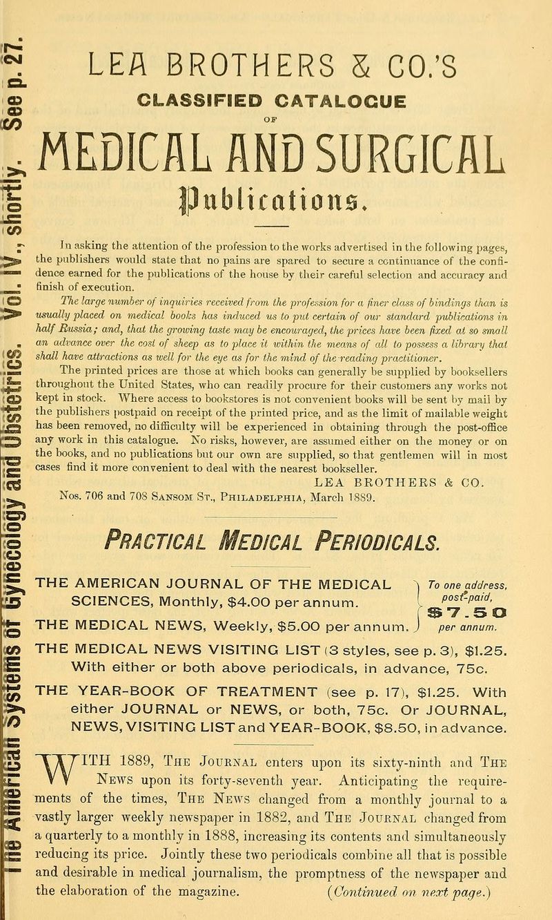 ^ LEA BROTHERS S CO.'S 3. D CLASSIFIED CATALOGUE a •5 OF .MEDICAL AND SURGICAL 5 Publications. o ~— IP In asking the attention of the profession to the works advertised in the following pages, ^ the publishers would state that no pains are spared to secure a continuance of the confi- ■ dence earned for the publications of the house by their careful selection and accuracy and ^ finish of execution. D The large number of inquiries received from the profession for a finer class of bindings than is fr usually placed on medical books has induced ws to put certain of our standard publications in half Russia; and, that the growing taste may be encouraged, the prices have been fixed at so small , an advance over the cost of sheep as to place it within the means of all to possess a library that ^ shall have attractions as well for the eye as for the mind of the reading practitioner. a. The printed prices are those at which books can generally be supplied by booksellers ^ throughout the United States, who can readily procure for their customers any works not j3 kept in stock. Where access to bookstores is not convenient books will be sent by mail by ^ the publishers i)ostpaid on receipt of the printed price, and as the limit of mailable weight ^ has been removed, no difficulty will be experienced in obtaining through the post-office ^ any work in this catalogue. No risks, however, are assumed either on the money or on the books, and no publications but our own are supplied, so that gentlemen will in most ^ cases find it more convenient to deal with the nearest bookseller. 5 LEA BEOTHEES & CO. Nos. 706 and 708 Sansom St., Philadelphia, March 1889. THE AMERICAN JOURNAL OF THE MEDICAL ^ To one address, SCIENCES, Monthly, $4.00 per annum. [ P°^^-P°'^' THE MEDICAL NEWS, Weekly, $5.00 per annum. J per annum. THE MEDICAL NEWS VISITING LIST (3 styles, see p. 3), $L25. With either or both above periodicals, in advance, 75c. THE YEAR-BOOK OF TREATMENT (see p. 17), $1.25. With either JOURNAL or NEWS, or both, 75c. Or JOURNAL, NEWS, VISITING LIST and YEAR-BOOK, $8.50, in advance. WITH 1889, The Journal enters upon its sixty-ninth and The News upon its forty-seventli year. Anticipating the require- ments of the times, The News changed from a monthly journal to a vastly larger weekly newspaper in 1882, and The Journal changed from a quarterly to a monthly in 1888, increasing its contents and simultaneously reducing its price. Jointly these two periodicals combine all that is possible and desirable in medical journalism, the promptness of the newspaper and the elaboration of the magazine. (Continued on next page.)