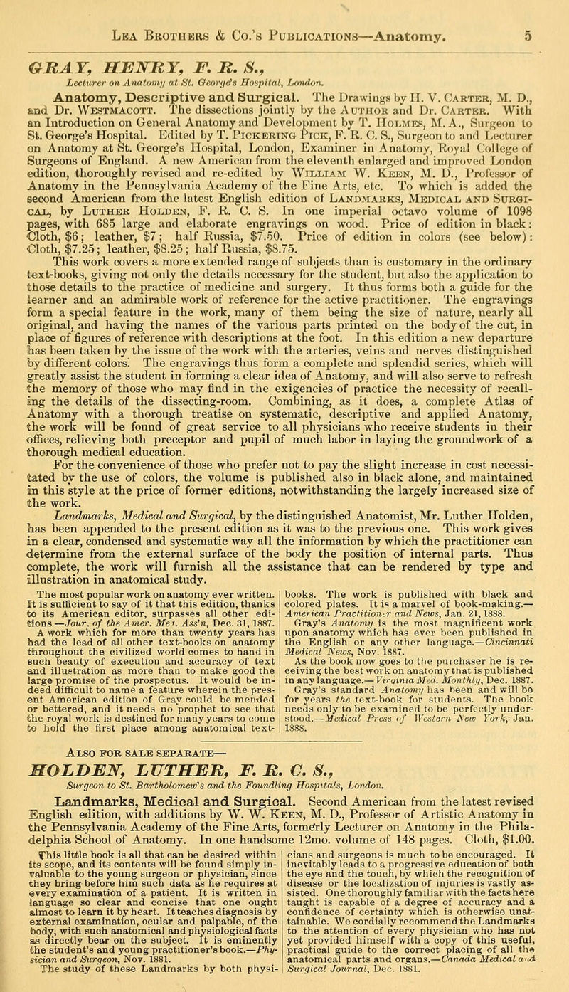 GRAY, HBNRY, F. R, S,, Lecturer on Anatwni/ at St. George's Hospital, LoTuion. Anatomy, Descriptive and Surgical. Tlie Drawings by 11. V. Carter, M. D., and Dr. Westmacott. The dissections jointly by tlie Author and Dr. Carter. With an Introduction on General Anatomy and Development by T. Holmes, M. A., Surgeon to St. George's Hospital. Edited by T. Pickering Pick, F. R. C. S., Surgeon to and Lecturer on Anatomy at St. George's lIos{)ital, London, Examiner in Anatomy, Koyal College of Surgeons of England. A new American from the eleventh enlarged and improved I^ondon edition, thoroughly revised and re-edited by William W. Keen, M. D., Professor of Anatomy in the Pennsylvania Academy of the Fine Arts, etc. To which is added the second American from the latest English edition of Landmarks, Medical and Surgi- CAX., by Luther Holden, F. R. C. S. In one imperial octavo volume of 1098 pages, with 685 large and elaborate engravings on wood. Price of edition in black: Cloth, $6; leather, $7 ; half Russia, $7.50. Price of edition in colors (see below): Cloth, $7.25; leather, $8.25 ; half Russia, $8.75. This work covers a more extended range of subjects than is customary in the ordinary text-books, giving not only the details necessary for the student, but also the application to those details to the practice of medicine and surgery. It thus forms both a guide for the learner and an admirable work of reference for the active practitioner. The engravings form a special feature in the work, many of them being the size of nature, nearly all original, and having the names of the various parts printed on the body of the cut, in place of figures of reference with descriptions at the foot. In this edition a new departure lias been taken by the issue of the work with the arteries, veins and nerves distinguished by different colorsi The engravings thus form a complete and splendid series, which will greatly assist the student in forming a clear idea of Anatomy, and will also serve to refresh the memory of those who may find in the exigencies of practice the necessity of recall- ing the details of the dissecting-room. Combining, as it does, a complete Atlas of Anatomy with a thorough treatise on systematic, descriptive and applied Anatomy, the work will be found of great service to all physicians who receive students in their offices, relieving both preceptor and pupil of much labor in laying the groundwork of a thorough medical education. For the convenience of those who prefer not to pay the slight increase in cost necessi- tated by the use of colors, the volume is published also in black alone, and maintained in this style at the price of former editions, notwithstanding the largely increased size of the work. Landmarks, Medical and Surgical, by the distinguished Anatomist, Mr. Luther Holden, has been appended to the present edition as it was to the previous one. This work gives in a clear, condensed and systematic way all the information by which the practitioner can determine from the external surface of the body the position of internal parts. Thus complete, the work will furnish all the assistance that can be rendered by type and illustration in anatomical study. books. The work is published with black and colored plates. It is a marvel of book-making.— AmeTican Practitioner and Nervs, Jan. 21,1888. Gray's Anatomy is the most magnificent work upon anatomy which has ever been published in the English or any other language.—Cincinnati Medical Neivs, Nov. 1887. As the book now goes to the purchaser he is re- ceiving the best work on anatomy that is published in any language.— Virginia Med. Monthli/, Dec. 1887. Gray's standard Analomy has been and will be for years tke text-book for students. The book needs only to be examined to be perfectly under- stood.— Medical Press cf Western I\eiv York, Jan. The most popular work on anatomy ever written. It is sufficient to say of it that this edition, thanks to its American editor, surpasses all other edi- tions.—Jour, of the Amer. MeK Ass'n, Dec. 31, 1887. A work which for more than twenty years has had the lead of all other text-books on anatomy throughout the civilized world comes to hand in such beauty of execution and accuracy of text and illustration as more than to make good the large promise of the prospectus. It would be in- deed difficult to name a feature wherein the pres- ent American edition of Gray could be mended or bettered, and it needs no prophet to see that the royal work is destined for many years to come to hold the first place among anatomical text- AlSO for sale SEPAJIATE— MOLDEN, LTITSBR, F, R. C. S., Surgeon to St. Bartholomew''s and the Foundling Hospitals, Londan. Landmarks, Medical and Surgical. Second American from the latest revised English edition, with additions by W. W. Keen, M. D., Professor of Artistic Anatomy in the Pennsylvania Academy of the Fine Arts, formefrly Lecturer on Anatomy in the Phila- delphia School of Anatomy. In one handsome 12mo. volume of 148 pages. Cloth, $1.00. cians and surgeons is much to be encouraged. It inevitably leads to a progressive education of both the eye and the touch, by which the recognition of disease or the localization of injuries is vastly as- yhis little book is all that can be desired within Its scope, and its contents will be found simply in- valuable to the young surgeon or physician, since they bring before him such data as he requires at every examination of a patient. It is written in language so clear and concise that one ought gJmost to learn it by heart. It teaches diagnosis by external examination, ocular and palpable, of the body, with such anatomical and physiological facts as directly bear on the subject. It is eminently the student's and young practitioner's book.—Phy- sician and Surgeon, Nov. 1881. The study of these Landmarks by both physi- sisted. One thoroughly familiar with the facts here taught is capable of a degree of accuracy and a confidence of certainty which is otherwise unat>- tainable. We cordially recommendthe Landmarks to the attention of every physician who has not yet provided himself with a copy of this useful, practical guide to the correct placing of all the anatomical parts and organs.—Canada Medical a^ui Surgical Journal, Dec. 1881.