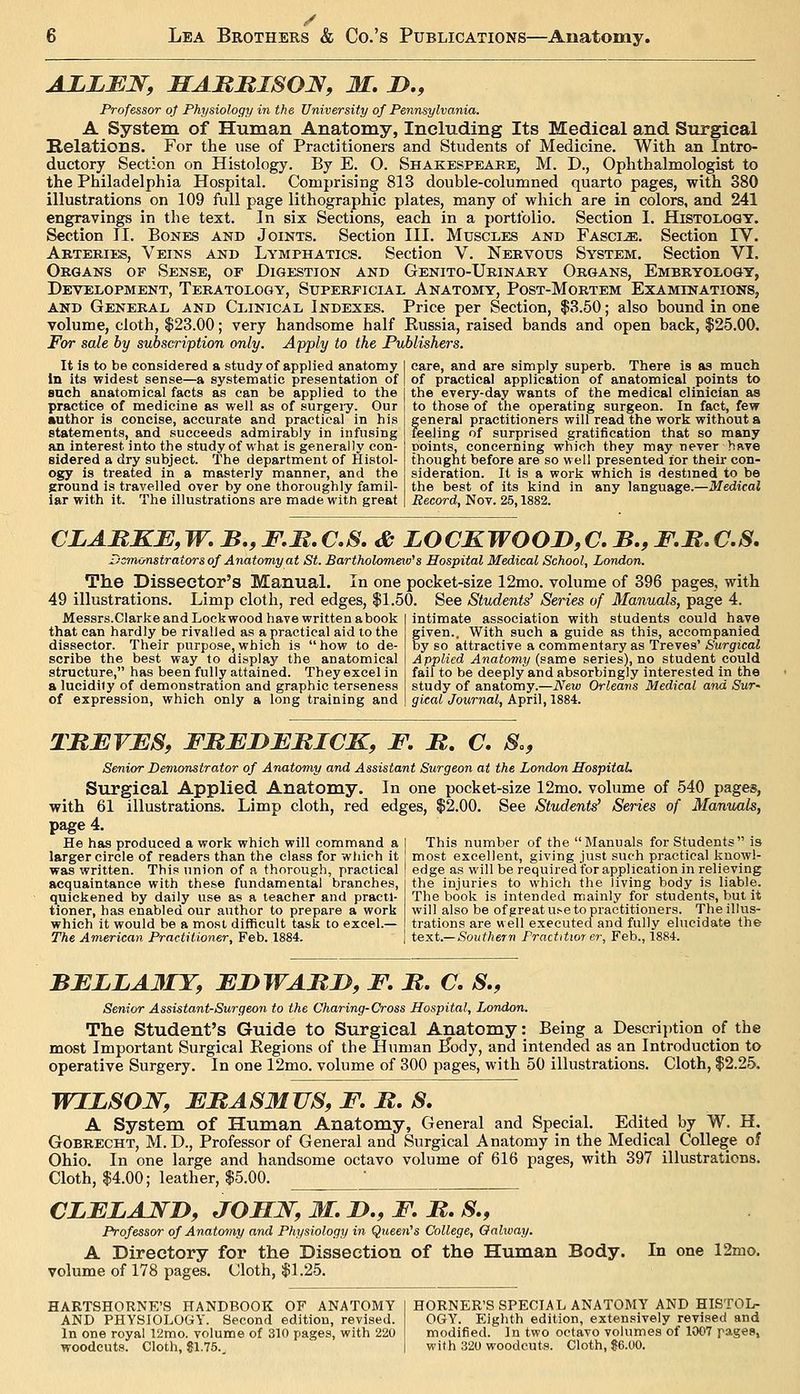 ALLBN, HAMKISON, M, !>., Professor oj Physiology in the University of Pennsylvania. A System of Human Anatomy, Including Its Medical and Surgical Relations. For the use of Practitioners and Students of Medicine. With an Intro- ductory Section on Histology. By E. O. Shakespeare, M. D., Ophthalmologist to the Philadelphia Hospital. Comprising 813 double-columned quarto pages, with 380 illustrations on 109 full page lithographic plates, many of which are in colors, and 241 engravings in the text. In six Sections, each in a portfolio. Section I. Histology. Section II. Bones and Joints. Section III. Muscx,es and Fasci-s;. Section IV. Arteries, Veins and Lymphatics. Section V. Nervous System. Section VI. Organs of Sense, of Digestion and Genito-Urinary Organs, Embryology, Development, Teratology, Superficial Anatomy, Post-Mortem Examinations, AND General and Clinical Indexes. Price per Section, $3.50; also bound in one volume, cloth, 123.00; very handsome half Russia, raised bands and open back, $25.00. For sale by subscription only. Apply to the Publishers. It is to be considered a study of applied anatomy In its widest sense—a systematic presentation of snch anatomical facts as can be applied to the practice of medicine as well as of surgei-y. Our author is concise, accurate and practical in his statements, and succeeds admirably in infusing an interest into the study of what is generally con- sidered a dry subject. The department of Histol- ogy is treated in a masterly manner, and the ground is travelled over by one thoroughly famil- iar with it. The illustrations are made with great care, and are simply superb. There is as much of practical application of anatomical points to the every-day wants of the medical clinician as to those of tlie operating surgeon. In fact, few general practitioners will read the work without a feeling of surprised gratification that so many points, concerning which they may never hfive thought before are so well presented for their con- sideration. It is a work which is destmed to be the best of its kind in any language.—Medical Record, Nov. 25,1882. CLABKB,W.B.,F,M.C.S. & LOCKWOOD,aB.^F.M.C.S. Dsm&nstrators of Anatomy at St. Bartholomeiv^s Hospital Medical School, London. The Dissector's Manual. In one pocket-size 12mo. volume of 396 pages, with 49 illustrations. Limp cloth, red edges, $1.50. See Students:' Series of Manuals, page 4. Messrs.ClarkeandLockwood havewrittenabook I intimate association with students could have that can hardly be rivalled as a practical aid to the dissector. Their purpose,which is how to de- scribe the best way to display the anatomical structure, has been fully attained. They excel in a lucidity of demonstration and graphic terseness of expression, which only a long training and given.. With such a guide as this, accompanied by so attractive a commentary as Treves' Surgical Applied Anatomy {snxne series), no student could fail to be deeply and absorbingly interested in the study of anatomy.—New Orleans Medical and Sur- gieal Journal, April, 1884. TBEVESf FMEDBMICK, F. M. C. S., Senior Demonstrator of Anatomy and Assistant Surgeon at the London HospitaL Surgical Applied Anatomy. In one pocket-size 12mo. volume of 540 pages, with 61 illustrations. Limp cloth, red edges, $2.00. See Student^ Series of Manuals, page 4. He has produced a work which will command a larger circle of readers than the class for which it was written. This union of a thorough, practical acquaintance with these fundamental branches, quickened by daily use as a teacher and practi- tioner, has enabled our author to prepare a work which it would be a most difficult task to excel.— The American Practitioner, Feb. 1884. This number of the Manuals for Students is most excellent, giving just such practical ]5:now!- edge as will be required for application in relieving the injuries to which the living body is liable. The book is intended mainly for students, but it will also be of great u^e to practitioners. The illus- trations are well executed and fully elucidate the text.— Southern Practitwr er, Feb., 1884. BFZLA3IT, FBWABJD, F. B. C, S., Senior Assistant-Surgeon to the Charing-Cross Hospital, London. The Student's Guide to Surgical Anatomy: Being a Description of the most Important Surgical Eegions of the Human ^ody, and intended as an Introduction to operative Surgery. In one 12mo. volume of 300 pages, with 50 illustrations. Cloth, $2.25. WIBSOJ^, FBASMUS, F. B. 8. A System of Human Anatomy, General and Special. Edited by W. H. GoBRECHT, M. D., Professor of General and Surgical Anatomy in the Medical College of Ohio. In one large and handsome octavo volume of 616 pages, with 397 illustrations. Cloth, $4.00; leather, $5.00. ' CLFLANB, JOMJSr, M. !>., F. B, S,, Professor of Anatomy and Physiology in Queen^s College, Oalway. A Directory for the Dissection of the Human Body. In one 12mo. volume of 178 pages. Cloth, $1.25. hartshorne's handbook of anatomy and physiology. Second edition, revised. In one royal 12mo. volume of 310 pages, with 220 woodcuts. Cloth, Si.75.. HORNER'S SPECIAL ANATOMY AND HISTOL- OGY. Eighth edition, extensively revised and modified, in two octavo volumes of 1007 pag^Sj with 320 woodcuts. Cloth, S6.00.