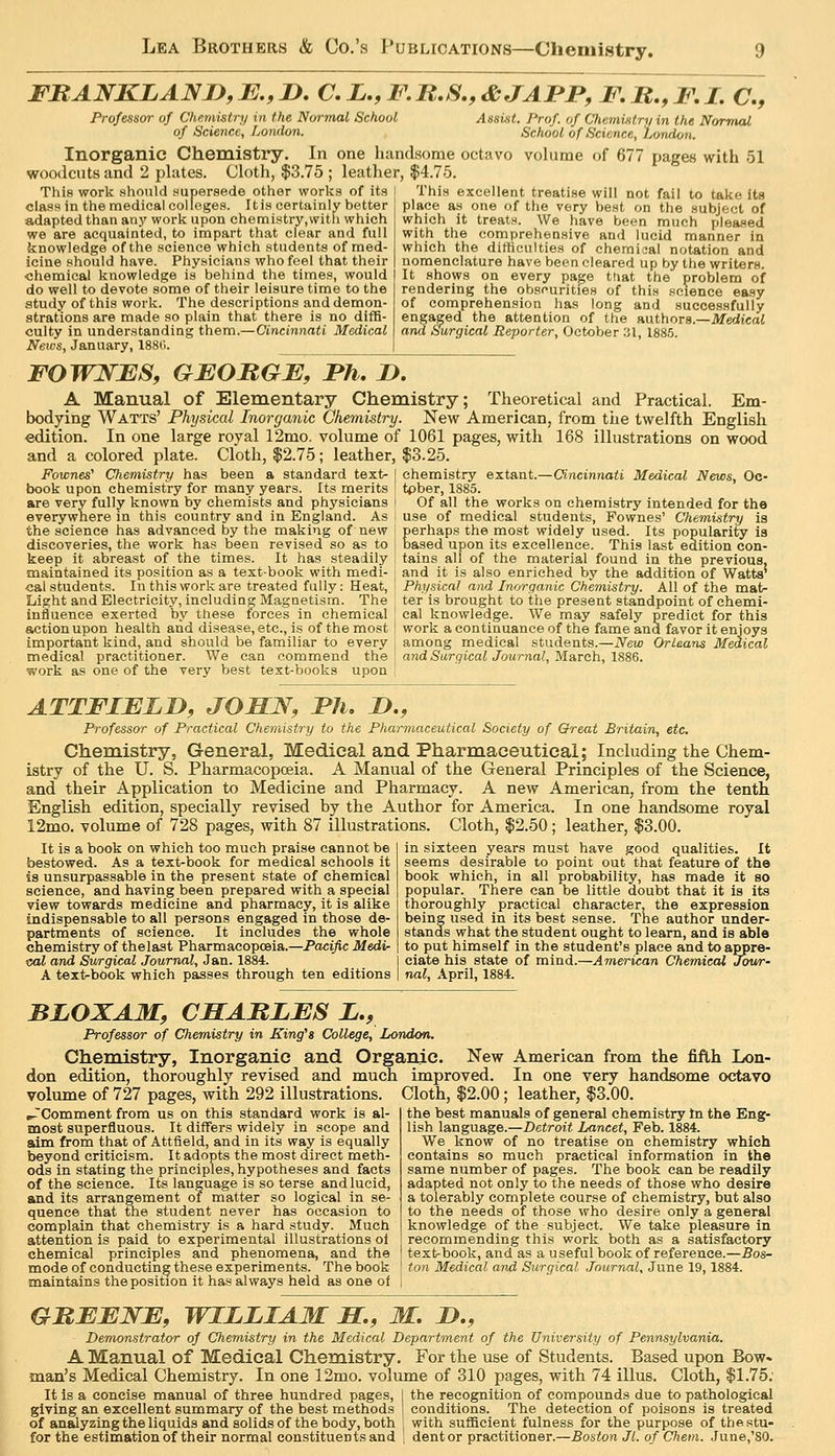 FBANKLANn, JE., D. C. L., F. R,S,, &JAPP, F. M,, F, zTc^ Professor of Chemistry in the Normal School Assist. Prof, of Chemistry in the Normcd of Srieiirr. London. ^rhnfJ nf Slriti-n/.o /.««w^.,, Prof&isor of Chemistry in the Normal School Assist. Prof, of Chemistrxjin the Normal of Science, London. School of Science, Lorulon Inorganic Chemistry. In one handsome octavo volume of 677 pages with 51 woodcnts and 2 phites. Cloth, $3.75 ; leather, $4.75. This work should mipersede other works of its class in the medical colleges. Itis certainly better adapted than any work upon chemistry,witli which we are acquainted, to impart that clear and full knowledge of the science which students of med- icine should have. Physicians who feel that their chemical knowledge is behind the times, would do well to devote some of their leisure time to the study of this work. The descriptions and demon- strations are made so plain that there is no diffi- culty in understanding them.— Cincinnati Medical News, January, 1880. This excellent treatise will not fail to take Its place as one of the very best on the subject of which it treats. We have been much pleased with the comprehensive and lucid manner in which the difficulties of chemiaal notation and nomenclature have been cleared up by the writers. It shows on every page tliat the problem of rendering the obsfurities of this science easy of comprehension has long and successfully engaged the attention of the nuthora.—Medical and Surgical Reporter, October ;il, 1885. FOWJSfES, GEOBGE, Fh, jD. A Manual of Elementary Chemistry; Theoretical and Practical. Em- bodying Watts' Physical Inorganic Chemistry. New American, from tiie twelfth English edition. In one large royal 12mo. volume of 1061 pages, with 168 illustrations on wood and a colored plate. Cloth, $2.75; leather, $3.25. Fownes^ Chemistry has been a standard text- j chemistry extant.—Cincinnati Medical News, Oc- book upon chemistry for many years. Its merits ; tpber, 1885. are very fully known by chemists and physicians i Of all the works on chemistry intended for the everywhere in this country and in England. As ■ use of medical students, Fownes' Chemistry is the science has advanced by the making of new j perhaps the most widely used. Its popularity la discoveries, the work has been revised so as to ; based upon its excellence. This last edition con- keep it abreast of the times. It has steadily 1 tains all of the material found in the previous, maintained its position as a text-book with medi- | and it is also enriched by the addition of Watts' cal students. In this work are treated fully: Heat, i Physical and Inorganic Chemistry. All of the mat- Light and Electricity, including Magnetism. The ' ter is brought to the present standpoint of chemi- influence exerted by these forces in chemical cal knowledge. We may safely predict for this action upon health and disease, etc., is of the most ! work a continuance of the fame and favor it enjoys important kind, and should be familiar to every , among medical students.—New Orleans Medical medical practitioner. We can commend the ! and SwrgicaJ/oMrna?, March, 1886. work as one of the very best text-books upon ATTFIFLD, JOJBLN, Fh, D., Professor of Practical Chemistry to the Pharmaceutical Society of Qreat Britain, etc. Chemistry, General, Medical and Pharmaceutical; Including the Chem- istry of the U. S. Pharmacopoeia. A Manual of the General Principles of the Science, and their Application to Medicine and Pharmacy. A new American, from the tenth English edition, specially revised by the Author for America. In one handsome royal 12mo. volume of 728 pages, with 87 illustrations. Cloth, $2.50; leather, $3.00. in sixteen years must have good qualities. It It is a book on which too much praise cannot be bestowed. As a text-book for medical schools it is unsurpassable in the present state of chemical science, and having been prepared with a special view towards medicine and pharmacy, it is alike indispensable to all persons engaged in those de- partments of science. It includes the whole chemistry of thelast Pharmacopoeia.—Pacific Medi- cal and Swrgical Journal, Jan. 1884. A text-book which passes through ten editions seems desirable to point out that feature of the book which, in all probability, has made it so popular. There can be little doubt that it is its thoroughly practical character, the expression being used in its best sense. The author under- stands what the student ought to learn, and is able to put himself in the student's place and to appre- ciate his state of mind.—American Chemical Jour- nal, April, 1884. BLOXAM, CHARLES L., Professor of Chemistry in King^s College, London. Chemistry, Inorganic and Organic. New American from the fifth Lon- don edition, thoroughly revised and much improved. In one very handsome octavo volume of 727 pages, with 292 illustrations. Cloth, $2.00; leather, $3.00. B-Comment from us on this standard work is al- most superfluous. It differs widely in scope and aim from that of Attfield, and in its way is equally beyond criticism. It adopts the most direct meth- ods in stating the principles, hypotheses and facts of the science. Its language is so terse and lucid, and its arrangement of matter so logical in se- quence that the student never has occasion to complain that chemistry is a hard study. Much attention is paid to experimental illustrations ol chemical principles and phenomena, and the mode of conducting these experiments. The book maintains the position it has always held as one ol the best manuals of general chemistry In the Eng- lish language.—Detroit Lancet, Feb. 1884. We know of no treatise on chemistry which contains so much practical information in the same number of pages. The book can be readily adapted not only to the needs of those who desire a tolerably complete course of chemistry, but also to the needs of those who desire only a general knowledge of the subject. We take pleasure in recommending this work both as a satisfactory text-book, and as a useful book of reference.—Bos- ton Medical and Surgical Journal, June 19,1884. GBEEJSTE, WILLIAM JET., M. J>., Demonstrator of Chemistry in the Medical Department of the University of Pennsylvania. A Manual of Medical Chemistry. For the use of Students. Based upon Bow- man's Medical Chemistry. In one 12mo. volume of 310 pages, with 74 illus. Cloth, $1.75; It is a concise manual of three hundred pages, I the recognition of compounds due to pathological giving an excellent summary of the best methods conditions. The detection of poisons is treated of analyzing the liquids and solids of the body, both , with sufficient fulness for the purpose of thestu- for the estimation of their normal constituents and i dentor practitioner.—Boston Jl. of Chem. June,'80.