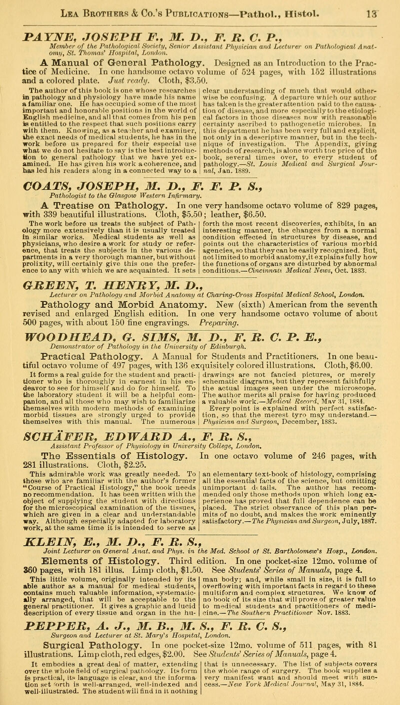 JPAYNE, JOSEPH F., M. !>., F. B, C. P., Member of the Pntholo(/icnl Society, Senior Assistant Physician and Lecturer on Pathological Anat- omy, St. Tho7)MH' Hospital, London. A Manual of General Pathology. Designed as an Tntrodaction to the Prac- tice of Medicine. In one JuindHoiue octavo vohinie of 524 pages, with 152 illustrationij and a colored jjhite. Junt read;/. Cloth, $3.50. The author of this book is one whose researches in pathology and physiology liave made hia name a lamiliar one. He has occupied some of tlie most important and honornVile positions in the world of English medicine, and all that oomes from his pen is entitled to the respect that such positions carry with them. Knowing, as a tea dier and examiner, iihe exact needs of medical students, he has in the work before us prepared for their especial use what we do not hesitate to say is the best introduc- tion to general pathology that we have yet ex- amined. He has given his work a coherence, and has led his readers along in a connected way to a clear understanding of much that would other- wise be confusing. A departure whifh our author has taken is the greaterattention paid to the causa- . tion of disease, and more especially to the etiologi- cal factors in those diseasos now with reasonaVjle certainty ascribed to pathogenetic microbes. In this de[jartnnent he has been very full and explicit, not only in a descriptive manner, but in the tech- nique of investigation. The Appendix, giving methods of research, is alone worth tne price of the book, several times over, to every student of pathology.—St. Louis Medical and Surgical Jour- nal, Jan. 1889. COATS, JOSBPM, M. J>., F, F, F. S,, Pathologist to the Glasgow Western Infirmary. A Treatise on Pathology. In one very handsome octavo volume of 829 pages, with 339 beautiful illustrations. Cloth, $5.50 ; leather, $6.50. The work before us treats the subject of Path- ology more extensively than it is usually treated In similar works. Medical students as well as physicians, who desire a work for study or refer- ence, that treats the subjects in the various de- partments in a very thorough manner, but without prolixity, will certainly give this one the prefer- ence to any with which we are acquainted. It sets forth the most recent discoveries, exhibits, in an interesting manner, the changes from a normal condition effected in structures by disease, and points out the characteristics of various morbid agencies, so that they can be easily recognized. But, not limited to morbid anatomy,it explains fully how the functions of organs are disturbed by abnormal conditions.—Cincinnati Medical News, Oct. 188.3. GBEEW, T, HENRY, M, JD,, Lecturer on Pathology and Morbid Anatomy at Charing-Cross Hospital Medical School, London. Pathology and Morbid Anatomy. New (sixth) American from the seventh revised and enlarged English edition. In one very handsome octavo volume of about 500 pages, with about 150 fine engravings. Preparing. WOODHEAD, G. SIMS, M. D,, F. It, C. F. E., Demonstrator of Pathology in the University of Edinburgh. Practical Pathology. A Manual for Students and Practitioners. In one beau- tiful octavo volume of 497 pages, with 136 exquisitely colored illustrations. Cloth, $6.00. drawings are not fancied pictures, or merely schematic diagrams, but they represent faitbfuUy the actual images seen under the microscope. The author merits all praise for having produced a valuable work.—Medical Record, Mav 31, 1884. Every point is explained with perfect satisfac- tion, so that the merest tyro may understand.— Physician and Surgeon, December, 1883. It forms a real guide for the student and practi- tioner who is thoroughly in earnest in his en- deavor to see for himself and do for himself. To tiie laboratory student it will be a helpful com- panion, and all those who may wish to familiarize themselves with modern methods of examining morbid tissues are strongly urged to provide themselves with this manual. The numerous SCHAFER, EnWABD A,, F. It. S., Assistant Professor of Physiology in University College, London, The Essentials of Histology. In one octavo volume of 246 pages, with 281 illustrations. Cloth, $2.25. This admirable work was greatly needed. To those who are familiar with the author's former Course of Practical Histology, the book needs no recommendation. It has been written with the object of supplying the student with directions for the microscopical examination of the tissues, which are given in a clear and understandable way. Although especially adapted for laboratory work, at the same time it is intended to serve as an elementary text-book of histology, comprising all the essential facts of the science, bat omitting unimportant di tails. The author has recom- mended only those methods upon which long ex- perience has proved that full dependence can be placed. The strict observance of this plan per- mits of no doubt, and makes the work eminently satisfactory.— The Physician and Surgeon, July, 1887. KLEIW, E,, M. D., F, It, S,, Joint Lecturer on General Anat. and Phys. in the Med. School of St. Bartholomew's Hosp., London. Elements of Histology. Third edition. In one pocket-size 12mo. volume of 360 pages, with 181 illus. Limp cloth, $1.50. See Students' Series of Manuals, page 4. This little volume, originally intended by its able author as a manual for medical students, contains much valuable information, ystematic- ally arranged, that will be acceptable to the general practitioner. It gives a graphic and lucid escription of every tissue and organ in the hu- man body; and, while small in size, it is full to overflowing with important facts in regard to these multiform and complex structures. We know of no book of its size that will prove of greater value to medical students and practitioners of medi- cine.— The Southern Practitioner Nov. 1883. FEFFER, A, J,, M. B,, M, S,, F, It, C, S,, Surgeon and Lecturer at St. Mary's Hospital, London. Surgical Pathology. In one pocket-size 12mo. volume of 511 pages, with 81 illustrations. Limp cloth, red edges, $2.00. See Students' Series of Manuals, page 4. It embodies a great deal of matter, extending over the whole field of surgical pathology. Its form is practical, its language is clear, and the informa- tion set 'orth is well-arranged, well-indexed and well-illustrated. The studentwill find in it nothing that is unnecessary. The list of subjects covers the whole range of surgery. The book supplies a very manifest want and should meet with suc- cess.—New York Medical. Journal, May 31, 1884.