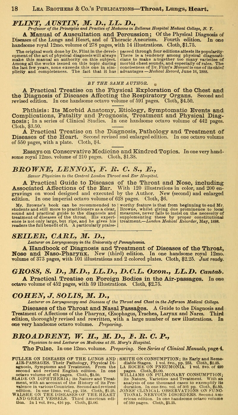 Professor of the Principles and Practice of Medicine in Bellevue Hospital Medical College, N. Y. A. Manual of Auscultation and Percussion; Of the Physical Diagnosis of Diseases of the Lungs and Heart, and of Thoracic Aneurism. Fourth edition. In one handsome royal 12mo. volume of 278 pages, with 14 illustrations. Cloth, f 1.75. The original work done by Dr. Flint in the devel- opment of the art of physical diagnosis will always make this manual an authority on this subject. Among all the works issued on this topic during the last few years, none exceeds this one in sim- plicity and completeness. The fact that it has passed through four editions attests its popularity- There is a tendency among physical diagnosti- cians to make altogether too many varieties of morbid chest sounds, and especially of rales. The conciseness of Dr. Flint's Manual is one of its chief advantages —Medical Record, June 16,1888. BY THE SAME AUTHOR. A Practical Treatise on the Physical Exploration of the Chest and the Diagnosis of Diseases AflFeeting the Respiratory Organs. Second and revised edition. In one handsome octavo volume of 591 pages. Cloth, $4.50. Phthisis: Its Morbid Anatomy, Etiology, Symptomatic Events and Complications, Fatality and Prognosis, Treatment and Physical Diag- nosis ; In a series of Clinical Studies. In one handsome octavo volume of 442 pages. Cloth, $3.50. A Practical Treatise on the Diagnosis, Pathology and Treatment of Diseases of the Heart. Second revised and enlarged edition. In one octavo volume of 550 pages, with a plate. Cloth, §4. Essays on Conservative Medicine and Kindred Topics. In one very hand- some royal 12mo. volume of 210 pages. Cloth, $1.38. BUOWNE, LENNOX, F. B, C, S., E., Senior Physician to the Central London Throat and Ear Hospital. A Practical Guide to Diseases of the Throat and Nose, including Associated Affections of the Ear. With 120 illustrations in color, and 200 en- gravings on wood designed and executed by the Author. New (second) and enlarged edition. In one imperial octavo volume of 628 pages. Cloth, $6. Mr. Browne's book can be recommended to students and still more to practitioners as a clear, sound and practical guide to the diagnosis and treatment of diseases of the throat. His experi- ence is not only large, but ripe, and he gives his readers the full benefit of it. A particularly praise- worthy feature is that from beginning to end Mr. Browne, whilst giving due prominence to local measures, never fails to insist on the necessity of supplementing these by proper constitutional treatment.—London Medical Recorder, May, 1888. SEILEM, CAME, M, !>., Lecturer on Laryngoscopy in the University of Pennsylvania. A Handbook of Diagnosis and Treatment of Diseases of the Throat, Nose and Naso-Pharynx. New (third) edition. In one handsome royal 12mo. volume of 373 pages, with 101 illustrations and 2 colored plates. Cloth, $2.25. Just readif. GJROSS, S. D,, M.JD.f LL,I>., I>.C.L, Oxon,, LL,I>. Cantab. A Practical Treatise on Foreign Bodies in the Air-passages. In one odiavo volume of 452 pages, with 59 illustrations. Cloth, $2.75. COHEN, J, SOLIS, M, D., Lecturer on Laryngoscopy and Diseases of the TTiroat and Chest in the Jefferson Medical College, Diseases of the Throat and Nasal Passages. A Guide to the Diagnosis and Treatment of Affections of the Pharynx, CEsophagus, Trachea, Larynx and Nares. Third edition, thoroughly revised and rewritten, with a large number of new illustrations. In one very handsome octavo volume. Preparing. BBOAJDBENT, W. S,, M. JD,, I, jB. C, F,, Physician to and Lecturer on Medicine at St. Mary's Hospital. The Pulse. In one 12mo. volume. Preparing. See Series of Clinical Manuals, page 4. FULLER ON DISEASES OF THE LUNGS AND AIR-PASSAGES. Their Pathology, Physical Di- agnosis, Symptoms and Treatment. From the second and revised English edition. In one octavo volume of 475 pages. Cloth, $'i.50. BLADE ON DIPHTHERIA; its Nature and Treat- ment, with an account of the History of its Pre- Talence in various Countries. Second and revised edition. In one 12mo. vol., pp. 158. Cloth, $1.25. WAL8HE ON THE DISEASES OF THE HEART AND GREAT VESSELS. Third American edi- tion. In 1 vol. 8vo., 416 pp. Cloth, $A.m. SMITH ON CONSUMPTION; its Early and Reme- diable Stages. 1 vol. 8vo., pp. 253. Cloth, $2.25. LA RUCHE ON PNEUMONIA. 1 vol. 8vo. of 490 pages. Cloth, S:iOO. WILLIAMS ON PULMONARY CONSUMPTION; its Nature, Varieties and Treatment. With an analysis of one thousand cases to exemplify Us duration. In one 8vo. vol. of 3(i3 pp. Clotn, 82.60. JONES'CLINICAL OBSKRVATIONS ON KDNO- TIONAL NERVOUS DISORDERS. Second Am- erican edition. In one handsome octavo volume of 340 pages. Cloth, $3.26.