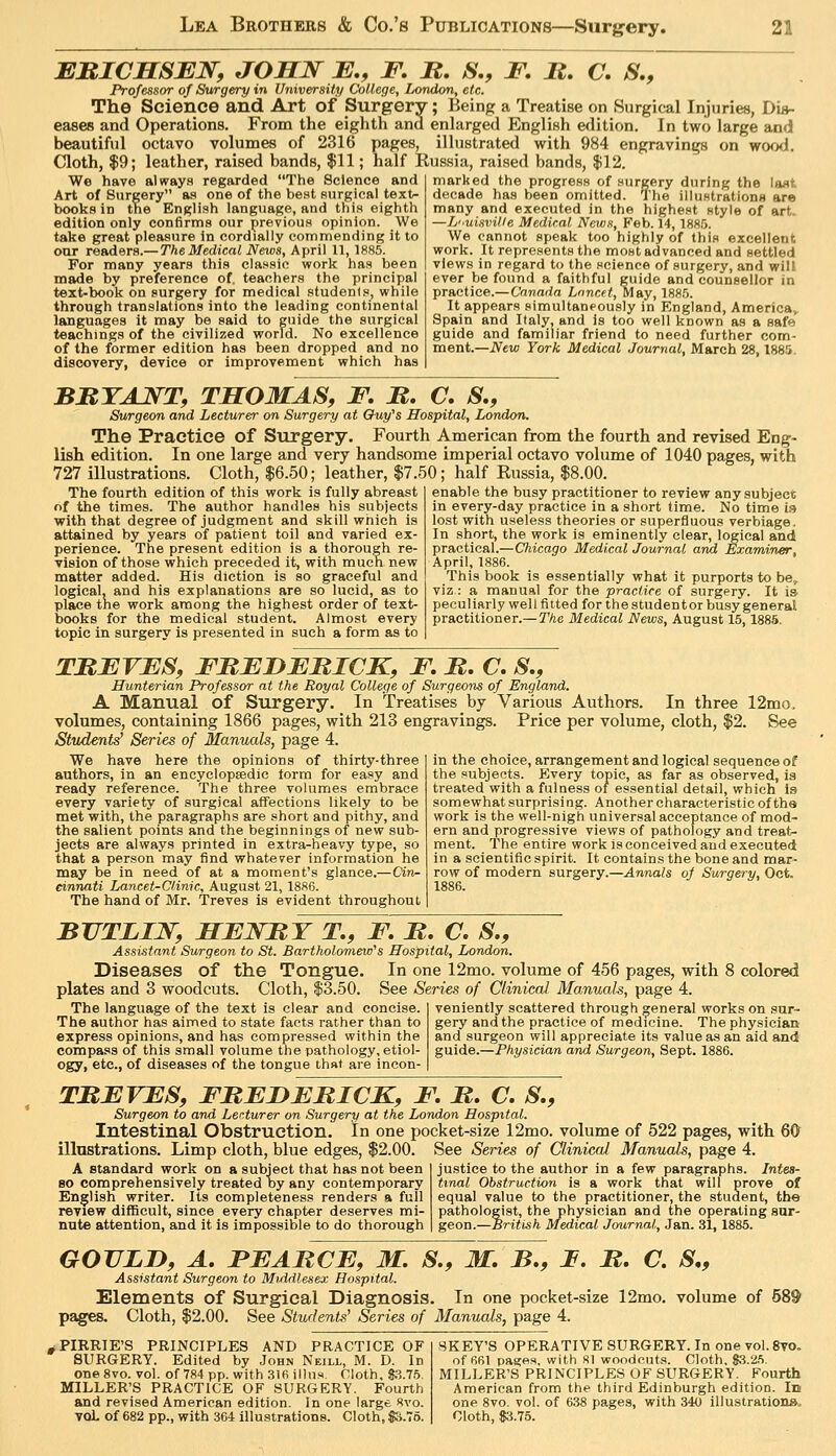 EMICMSEN, JOHN E., F, H, S., F, B, C. S,, Professor of Surgery in University College, London, etc. The Science and Art of Surgery; Being a Treatise on Surgical Injuries, Dis- eases and Operations. From the eighth and enlarged English edition. In two large and beautiful octavo volumes of 2316 pages, illustrated with 984 engravings on woo<l. Cloth, $9; leather, raised bands, $11; half Russia, raised bands, $12 We have always regarded The Science and Art of Surgery as one of the best Rurgical text- books in the English language, and this eighth edition only confirms our previous opinion. We take great pleasure in cordially commending it to oar readers.—The Medical News, April 11,1885. For many years this classic work has been made by preference of, teachers the principal text-book on surgery for medical .student.a, while through translations into the leading continental languages it may be said to guide the surgical teachings of the civilized world. No excellence of the former edition has been dropped and no discovery, device or improvement which has marked the progress of surgery during the last decade has been omitted. The illustrations are many and executed in the highest style of art. —L'lUisville Medical News, Feb. 14, 188.5. We cannot speak too highly of this excellent work. It represents the most advanced and settled views in regard to the science of surgery, and will ever be found a faithful guide and counsellor in practice.— Canada Lancet, May, 188.5. It appears simultaneously in England, America,. Spain and Italy, and is too well known as a safe guide and familiar friend to need further com- ment.—JVew York Medical Journal, March 28,1885. BRTAJS^T, THOMAS, F, JR, C, S., Surgeon and Lecturer on Surgery at Chiy's Hospital, London. The Practice of Surgery. Fourth American from the fourth and revised Eng- lish edition. In one large and very handsome imperial octavo volume of 1040 pages, with 727 illustrations. Cloth, $6.50; leather, $7.50; half Eussia, $8.00. The fourth edition of this work is fully abreast of the times. The author handles his subjects with that degree of judgment and skill which is attained by years of patient toil and varied ex- perience. The present edition is a thorough re- vision of those which preceded it, with much new matter added. His diction is so graceful and logical, and his explanations are so lucid, as to place the work among the highest order of text- iDOoks for the medical student. Almost every topic in surgery is presented in such a form as to enable the busy practitioner to review any subject in every-day practice in a short time. No time is lost with useless theories or superfluous verbiage. In short, the work is eminently clear, logical and practical.—Oiicago Medical Journal arid Examiner, April, 1886. This book is essentially what it purports to be, viz : a manual for the practice of surgery. It ia peculiarly well fitted for the student or busy general practitioner.—Tke Medical News, August 15,188.5. TREVES, FMEDEBICK, F. B, C. S,, Hunterian Professor at the Royal College of Surgeons of England. A Manual of Surgery. In Treatises by Various Authors. In three 12mo, volumes, containing 1866 pages, with 213 engravings. Price per volume, cloth, $2. See Students' Series of Manuals, page 4. We have here the opinions of thirty-three authors, in an encyclopsedic torm for easy and ready reference. The three volumes embrace every variety of surgical affections likely to be met with, the paragraphs are short and pithy, and the salient points and the beginnings of new sub- jects are always printed in extra-heavy type, so that a person may find whatever information he may be in need of at a moment's glance.—Cin^ einnati Lancet-Clinic, August 21, 1886. The hand of Mr. Treves is evident throughout in the choice, arrangement and logical sequence of the subjects. Every topic, as far as observed, is treated with a fulness of essential detail, which Is somewhat surprising. Another characteristic of the work is the well-nigh universal acceptance of mod- ern and progressive views of pathology and treat- ment. The entire work is conceived and executed in a scientific spirit. It contains the bone and mar- row of modern surgery.—Annals of Surgery, Oct. 1886. BUTLIJV, HEJSTBT T,, F. B, C. S., Assistant Surgeon to St. Bartholomew's Hospital, London. Diseases of the Tongue. In one 12mo. volume of 456 pages, with 8 colored plates and 3 woodcuts. Cloth, $3.50. See Series of Clinical Manuals, page 4. The language of the text is clear and concise. The author has aimed to state facts rather than to express opinions, and has compressed within the compass of this small volume the pathology, etiol- ogy, etc., of diseases of the tongue that are incon- veniently scattered through general works on sur- gery and the practice of medicine. The physician and surgeon will appreciate its value as an aid and guide.—Physician and Surgeon, Sept. 1886. TBEVES, FBEDEBICK, F. B, C, S., Surgeon to and Lecturer on Surgery at the London Hospital. Intestinal Obstruction. In one pocket-size 12mo. volume of 522 pages, with 60 illustrations. Limp cloth, blue edges, $2.00. A standard work on a subject that has not been so comprehensively treated oy any contemporary English writer. Its completeness renders a full review difficult, since every chapter deserves mi- nute attention, and it is impossible to do thorough See Series of Clinieaf Manuals, page 4. justice to the author in a few paragraphs. Intes- tinal Obstruction is a work that will prove of equal value to the practitioner, the student, the pathologist, the physician and the operating sur- geon.—British Medical Journal, Jan. 31,1885. GOULD, A. FEABCE, M. S., M. B., F. B. C. S„ Assistant Surgeon to Middlesex Hospital. Elements of Surgical Diagnosis. In one pocket-size 12mo. volume of 589 pages. Cloth, $2.00. See Students' Series of Manuals, page 4. iPIRRlE'S PRINCIPLES AND PRACTICE OF SKEY'S OPERATIVE SURGERY. In one vol. 8vo. SURGERY. Edited by John Neill, M. D. In of 661 pas;es, with 81 woodcuts. Cloth, 83.25. oneSvo. vol. of 784pp.with3I6illus. Cloth, S.3.7.5. MILLER'S PRINCIPLES OF SURGERY. Fourth MILLER'S PRACTICE OF SURGERY. Fourth American from the third Edinburgh edition. Id and revised American edition. In one large 8vo. one 8vo. vol. of 638 pages, with 340 illustrations. YOL of 682 pp., with 364 illustrations. Cloth,S3.76. Cloth, $3.75.