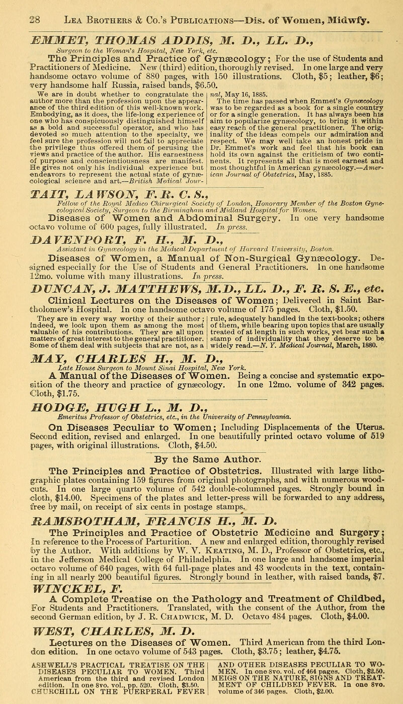 BMMBT, THOMAS AJDDIS, M, D., LL. D., Surgeon to the Woman's Hospital, New York, etc. The Principles and Practice of Gynaecology; For the use of Students and Practitioners of Medicine. New (third) edition, thoroughly revised. In one large and very handsome octavo volume of 880 pages, with 150 illustrations. Cloth, $5; leather, $6; very handsome half Russia, raised bands, |6.50. nal. May 16,1885. We are in doubt whether to congratulate the author more than the profession upon the appear- ance of the third edition of this well-ljnown work. Embodying, as it does, the life-long experience of one who has conspicuously distinguished himself as a bold and successful operator, and who has devoted so much attention to the specialty, we feel sure the profession will not fail to appreciate the privilege thus offered them of perusing the views and practice of the author. His earnestness of purpose and conscientiousness are manifest. He gives not only his individual experience but endeavors to represent the actual state of gynae- cological science and art.—British Medical Jour- The time has passed when Emmet's Oynmeology was to be regarded as a book for a single country or for a single generation. It has always been his aim to popularize gynsecology, to bring it within easy reach of the general practitioner. The orig- inality of the ideas compels our admiration and. respect. We may well take an honest pride in Dr. Emmet's work and feel that his book can hold its own against the criticism of two conti- nents. It represents all that is most earnest and most thoughtful in American gynaecology.—Amer- ican Journal of Obstetrics, May, 1885. TAIT, LAWSOJSf, F.n, C. S., Fellow of the Royal Medico Chirurgicnl Society of London, Honorary Member of the Boston Cfyne- cologicai Society, Surgeon to the Birminqhn.m and Midland Hospital for Women. Diseases of Women and Abdominal Surgery. In one very handsome ■octavo volume of 600 pages, fully illustrated. In press. DAVEWFORT, F. H^M. J>., Assistant in Gyncecology in the Medical Department of Harvard University, Boston. Diseases of Women, a Manual of Non-Surgical Gynseeology. De- signed especially for the Use of Students and General Practitioners. In one handsome 12mo. volume with many illustrations. In press. DUWCAJSr, J. MATTHBWS, M.D., LL, D., F. M, S, E,, etc. Clinical Lectures on the Diseases of Women; Delivered in Saint Bar- tholomew's Hospital. In one handsome octavo volume of 175 pages. Cloth, $1.50. They are in every way worthy of their author; indeed, we look upon them as among the most valuable of his contributions. They are all upon matters of great interest to the general practitioner. Some of them deal with subjects that are not, as a rule, adequately handled in the text-books; others of them, while bearing upon topics that are usually treated of at length in such works, yet bear such a stamp of individuality that they deserve to be widely read.—JT. Y. Medical Journal, March, 1880. MAY, CHABLFS H,, M, D., Late House Surgeon to Mount Sinai Hospital, New York. A Manual of the Diseases of Women. Being a concise and systematic expo- sition of the theory and practice of gynsecologv. In one 12mo. volume of 342 pages; Cloth, $1.75. . MOI>GF, MUGHL,, M, 2>., Emeritus Professor of Obstetrics, etc., in the University of Pennsylvania. On Diseases Peculiar to Women; Including Displacements of the Uterus. Second edition, revised and enlarged. In one beautifully printed octavo volume of 519 pages, with original illustrations. Cloth, $4.50. By the Same Author. The Principles and Practice of Obstetrics. Illustrated with large litho- graphic plates containing 159 figures from original photographs, and with numerous wood- cuts. In one large quarto volume of 542 double-columned pages. Strongly bound in icloth, $14.00. Specimens of the plates and letter-press will be forwarded to any address, free by mail, on receipt of six cents in postage stamps. MAMSBOTSAM, FBANCIS H,, M, 2>. The Principles and Practice of Obstetric Medicine and Surgery; In reference to the Process of Parturition. A new and enlarged edition, thoroughly revised by the Author. With additions by W. V. Keating, M. D., Professor of Obstetrics, etc., in the Jefferson Medical College of Philadelphia. In one large and handsome imperial octavo volume of 640 pages, with 64 full-page plates and 43 woodcuts in the text, contain- ing in all nearly 200 beautiful figures. Strongly bound in leather, with raised bands, $7. WINCKFL.F, A Complete Treatise on the Pathology and Treatment of Childbed, For Students and Practitioners. Translated, with the consent of the Author, from the second German edition, by J. R. Chadwick, M. D. Octavo 484 pages. Cloth, $4.00. WFST, CHABLFS, M, 1>. Lectures on the Diseases of Women. Third American from the third Lon- don edition. In one octavo volume of 543 pages. Cloth, $3.75; leather, $4.75. ASHWELL'S PRACTICAL TREATISE ON THE DISEASES PECULIAR TO WOMEN. Third American from the third and revised London edition. In one 8vo. vol., pp. 520. Cloth, $3.50. CHURCHILL ON THE PUERPERAL FEVER AND OTHER DISEASES PECULIAR TO WO- MEN. In one 8vo. vol. of 464 pages. Cloth, 82.50. MEIGS ON THE NATURE, SIGNS AND TREAT- MENT OP CHILDBED FEVER. In one Svo. volume of 346 pages. Cloth, $2.00.