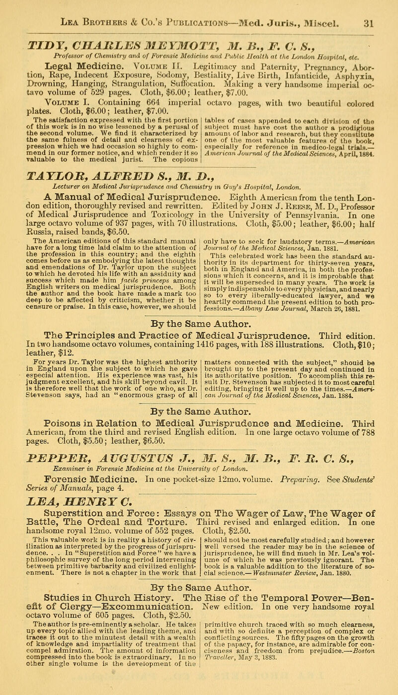 TIDY, CMAltLES 31E¥MOTTy M. 7>\, JP. O. S,, Professor of Chemistry aiul of Forensic Medicine and Public Health at the London Hospital, etc. Legal Medicine. Volume IT. LegititDucy and Paternity, Pregnancy, Abor- tion, Rape, indecent Exposure, Sodomy, Bestiality, l^ive Birtli, Infanticide, Asphyxia, Drowning, Hanging, Strangulation, Suffocation. Making a very liandsorne imperial oc- tavo volume of 529 pages. Cloth, $(3.00; leather, $7.00. Volume I. Containing 664 imperial octavo pages, with two beautiful colored Cloth, $6.00; leather, $7.00. The satisfaction expressed with the first portion tables of cases appended to each division of the of this work is in no wise lessened by a perusal of subject must have cost the author a prodifrious the second volume. We find it characterized by amouni of labor and research, but they constitute the same fulness of detail and clearness of ex- one of the most valuable features of the book, preeslon which we had occasion so highly to com- especially for reference in medico-legal trials. mend in our former notice, and which render it so American Journal of the Medical Sciences, April, 1884. valuable to the medical jurist. The copious TAYLOR, ALFBJEjy S., M, D., Lecturer on Medical Jurisprudence and Chemistry m Chuy^s Hospital, London. A Manual of Medical Jurisprxidence. Eighth American from the tenth Lon- don edition, thoroughly revised and rewritten. Edited by John J. Reese, M. D., Professor of Medical Jurisprudence and Toxicology in the University of Pennsylvania. In one large octavo volume of 937 pages, with 70 illustrations. Cloth, $5.00; leather, $6.00; half Russia, raised bands, $6.50. only have to seek for laudatory terms.—Amerricar'. Journal of the Medical Sciences, Jan. 1881. This celebrated work has been the standard au- thority in its department for thirty-seven years, both in England and America, in both the profes- sions which it concerns, and it is improbable that it will be superseded in many years. The work is simply indispensable to every physician, and nearly so to every liberally-educated lawyer, and we heartily commend the present edition to both pro- fessions.—Albany Law Journal, March 26,1881. The American editions of this standard manual have for a long time laid claim to the attention of the profession in this country; and the eighth comes before us as embodying the latest thoughts and emendations of Dr. Taylor upon the subject to which he devoted his life with an assiduity and success which made him jacile princeps among English writers on medical jurisprudence. Both the author and the book have made a mark too deep to be affected by criticism, whether it be censure or praise. In this case, however, we should By the Same Author. The Principles and Practice of Medical Jurisprudence. Third edition. In two handsome octavo volumes, containing 1416 pages, with 188 illustrations. Cloth, $10; leather, $12. For years Dr. Taylor was the highest authority I matters connected with the subject, should be in England upon the subject to which he gave brought up to the present day and continued in especial attention. His experience was vast, his its authoritative position. To accomplish this re- judgment excellent, and his skill beyond cavil. It suit Dr. Stevenson has subjected it to most careful is therefore well that the work of one who, as Dr. editing, bringing it well up to the times.—Ameri- Stevenson says, had an enormous grasp of all ] can Journal of the Medical Sciences, 3&n.l88i. By the Same Author. Poisons in Relation to Medical Jurisprudence and Medicine. Third American, from the third and revised English edition. In one large octavo volume of 788 pages. Cloth, $5.50; leather, $6.50. BBrPBM, AUGUSTUS J., 31. S., M. B., F. B. C. S,, Examiner in Forensic Medicine at the TJniversity of London. Forensic Medicine. In one pocket-size 12mo. volume. Preparing. See Student^ Series of Manuals, page 4. LFA, MMNMY C. Superstition and Force: Essays on The Wager of Law, The Wager of Battle, The Ordeal and Torture. Third revised and enlarged edition. In one handsome royal 12mo. volume of 552 pages. Cloth, $2.50. This valuable work is in reality a historj' of civ- ilization as interpreted by the progress of jurispru- dence. . . In Superstition and Force we have a philosophic survey of tlie long period intervening ijetween primitive barbarity and civilized enlight- enment. There is not a chapter in the work that should not be most carefully studied; and however well versed the reader may be in the science of jurisprudence, he will find much in Mr. Lea's vol- ume of which he was previously ignorant. The book is a valuable addition to the literature of so- cial science.— Westminster Review, Jan. 1880. By the Same Author. Studies in Church History. The Bise of the Temporal Power- -Ben- ©flt of Clergy—Excommunication, octavo volume of 605 pages. Cloth, $2.50. The author is pre-eminently a scholar. He takes up every topic allied with the leading theme, and traces it out to the minutest detail with a wealth of knowledge and impartiality of treatment that compel admiration. The amount ol information compressed into the book is extraordinary. In no other single volume is the development of the New edition. In one very handsome royal primitive church traced with so much clearness, and with so definite a perception of complex or conflicting sources. The fifty pages on the growth of the papacy, for instance, are admirable for con- ciseness and freedom from prejudice.—Boston Traveller, May 3,1883.